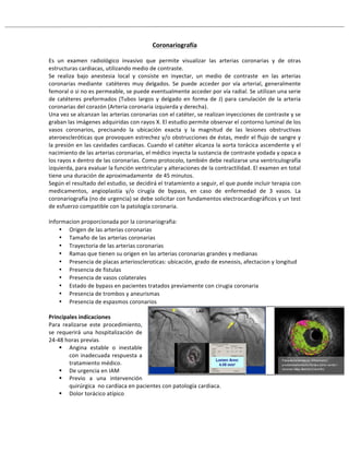 Coronariografía!
#
Es# un# examen# radiológico# invasivo# que# permite# visualizar# las# arterias# coronarias# y# de# otras#
estructuras#cardiacas,#utilizando#medio#de#contraste.#
Se# realiza# bajo# anestesia# local# y# consiste# en# inyectar,# un# medio# de# contraste## en# las# arterias#
coronarias# mediante## catéteres# muy# delgados.# Se# puede# acceder# por# vía# arterial,# generalmente#
femoral#o#si#no#es#permeable,#se#puede#eventualmente#acceder#por#vía#radial.#Se#utilizan#una#serie#
de#catéteres#preformados#(Tubos#largos#y#delgado#en#forma#de#J)#para#canulación#de#la#arteria#
coronarias#del#corazón#(Arteria#coronaria#izquierda#y#derecha).##
Una#vez#se#alcanzan#las#arterias#coronarias#con#el#catéter,#se#realizan#inyecciones#de#contraste#y#se#
graban#las#imágenes#adquiridas#con#rayos#X.#El#estudio#permite#observar#el#contorno#luminal#de#los#
vasos# coronarios,# precisando# la# ubicación# exacta# y# la# magnitud# de# las# lesiones# obstructivas#
ateroescleróticas#que#provoquen#estrechez#y/o#obstrucciones#de#éstas,#medir#el#flujo#de#sangre#y#
la#presión#en#las#cavidades#cardiacas.#Cuando#el#catéter#alcanza#la#aorta#torácica#ascendente#y#el#
nacimiento#de#las#arterias#coronarias,#el#médico#inyecta#la#sustancia#de#contraste#yodada#y#opaca#a#
los#rayos#x#dentro#de#las#coronarias.#Como#protocolo,#también#debe#realizarse#una#ventriculografía#
izquierda,#para#evaluar#la#función#ventricular#y#alteraciones#de#la#contractilidad.#El#examen#en#total#
tiene#una#duración#de#aproximadamente##de#45#minutos.#
Según#el#resultado#del#estudio,#se#decidirá#el#tratamiento#a#seguir,#el#que#puede#incluir#terapia#con#
medicamentos,# angioplastía# y/o# cirugía# de# bypass,# en# caso# de# enfermedad# de# 3# vasos.# La#
coronariografía#(no#de#urgencia)#se#debe#solicitar#con#fundamentos#electrocardiográficos#y#un#test#
de#esfuerzo#compatible#con#la#patología#coronaria.#
#
Informacion#proporcionada#por#la#coronariografia:#
• Origen#de#las#arterias#coronarias##
• Tamaño#de#las#arterias#coronarias#
• Trayectoria#de#las#arterias#coronarias#
• Ramas#que#tienen#su#origen#en#las#arterias#coronarias#grandes#y#medianas#
• Presencia#de#placas#arterioscleroticas:#ubicación,#grado#de#esneosis,#afectacion#y#longitud#
• Presencia#de#fistulas#
• Presencia#de#vasos#colaterales#
• Estado#de#bypass#en#pacientes#tratados#previamente#con#cirugia#coronaria#
• Presencia#de#trombos#y#aneurismas#
• Presencia#de#espasmos#coronarios##
!
Principales!indicaciones!!
Para# realizarse# este# procedimiento,#
se# requerirá# una# hospitalización# de#
24R48#horas#previas.#
! Angina# estable# o# inestable#
con#inadecuada#respuesta#a#
tratamiento#médico.#
! De#urgencia#en#IAM#
! Previo# a# una# intervención#
quirúrgica##no#cardíaca#en#pacientes#con#patología#cardiaca.#
! Dolor#torácico#atípico#
#
 