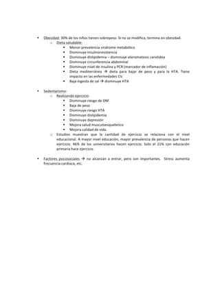 !
!
• Obesidad:!30%!de!los!niños!tienen!sobrepeso.!Si!no!se!modifica,!termina!en!obesidad.!!
o Dieta!saludable:!
" Menor!prevalencia!síndrome!metabólico!
" Disminuye!insulinoresistencia!
" Disminuye!dislipidemia!–!disminuye!ateromatosis!carotidea!
" Disminuye!circunferencia!abdominal!
" Disminuye!nivel!de!insulina!y!PCR!(marcador!de!inflamación)!
" Dieta! mediterránea! !! dieta! para! bajar! de! peso! y! para! la! HTA.! Tiene!
impacto!en!las!enfermedades!CV.!
" Baja!ingesta!de!sal!!!disminuye!HTA!!
!
• Sedentarismo:!!
o Realizando!ejercicio:!
" Disminuye!riesgo!de!DM!
" Baja!de!peso!
" Disminuye!riesgo!HTA!
" Disminuye!dislipidemia!
" Disminuye!depresión!
" Mejora!salud!musculoesqueletico!
" Mejora!calidad!de!vida.!!
o Estudios! muestran! que! la! cantidad! de! ejercicio! se! relaciona! con! el! nivel!
educacional.!A!mayor!nivel!educación,!mayor!prevalencia!de!personas!que!hacen!
ejercicio.! 46%! de! los! universitarios! hacen! ejercicio.! Solo! el! 21%! con! educación!
primaria!hace!ejercicio.!!
!
• Factores! psicosociales! !! no! alcanzan! a! entrar,! pero! son! importantes.! ! Stress! aumenta!
frecuencia!cardiaca,!etc.!!
!
!
!
!
!
!
!
!
!
!
!
!
!
!
!
!
!
!
!
 