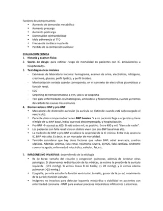 Factores!descompensantes:!
• Aumento!de!demandas!metabólico!
• Aumento!precarga!
• Aumento!postcarga!
• Disminución!contractibilidad!
• Mala!adherencia!al!TTO!
• Frecuencia!cardiaca!muy!lenta!
• Perdida!de!la!contracción!auricular!
!
EVALUACION(CLINICA(
1. Historia(y(examen(físico!
2. Scores( de( riesgo:! para! estimar! riesgo! de! mortalidad! en! pacientes! con! IC,! ambulatorios! u!
hospitalizados.!
3. Test(diagnósticos(iniciales!
P Exámenes!de!laboratorio!iniciales:!hemograma,!examen!de!orina,!electrolitos,!nitrógeno,!
creatinina,!glucosa,!perfil!lipídico,!y!perfil!tiroideo.!!
P Monitorización!seriada!cuando!corresponda,!en!el!contexto!de!electrolitos!plasmáticos!y!
función!renal.!
P ECG!
P Screening!de!hemocromatosis!o!VIH,!solo!si!se!sospecha!!
P Test!para!enfermedades!reumatológicas,!amiloidosis!y!feocromocitoma,!cuando!ya!hemos!
descartado!las!causas!más!comunes!
4. Biomarcadores:(BNP(y(proNBNP(
• Marcadores!de!distensión!auricular!(la!aurícula!se!distiende!cuando!está!sobrecargado!el!
ventrículo).!
• Pacientes!bien!compensados!tienen!BNP(basales.!Si!este!paciente!llega!a!urgencias!y!tiene!
el!triple!de!su!BNP!basal,!indica!que!está!descompensado,!y!hospitalización.!!
• ProPBNP!!!normal!es!400.!Si!está!sobre!mil,!es!positivo.!Entre!400!y!mil,!“tierra!de!nadie”.!!
• Los!pacientes!con!falla!renal!y!los!en!diálisis!viven!con!proPBNP!basal!mas!alto.!!
• La!medición!de!BNP!o!proPBNP!establece!la!severidad!de!la!IC!crónica.!Entre!más!severa!la!
IC,!BNP!más!alto.!Es!decir,!es!un!marcador!de!mortalidad.!
• También! considerar! que! hay! otros! factores! que! suben! BNP:! edad! avanzada,! cuadros!
sépticos.!Además:!anemia,!falla!renal,!neumonía!severa,!SAHOS,!falla!cardíaca,!síndrome!
coronario!agudo,!enfermedad!miocárdica,!valvular,!FA,!etc.!
!
5. IMÁGENES(NO(INVASIVAS:!dependiendo!de!la!etiología!
• Rx! de! tórax:! tamaño! del! corazón! y! congestión! pulmonar,! además! de! detectar! otras!
patologías.!Si!observamos!redistribución!de!los!vértices,!se!estima!la!presión!de!la!aurícula!
izquierda! ! (>15! mmhg).! Si! vemos! líneas! B! de! Kerley,! (>! 20! mmhg),! y! si! vemos! edema!
pulmonar!(>25!mmhg.)!
• Ecografía,!permite!estudiar!la!función!ventricular,!tamaño,!grosor!de!la!pared,!movimiento!
de!la!pared!y!función!valvular.!
• Imágenes! no! invasivas! para! detectar! isquemia! miocárdica! y! viabilidad! en! pacientes! con!
enfermedad!coronaria!P!RNM!para!evaluar!procesos!miocárdicos!infiltrativos!o!cicatrices.!
!
 