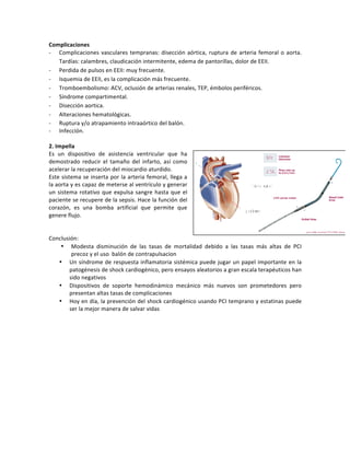 Complicaciones((
P Complicaciones!vasculares!tempranas:!disección!aórtica,!ruptura!de!arteria!femoral!o!aorta.!
Tardías:!calambres,!claudicación!intermitente,!edema!de!pantorillas,!dolor!de!EEII.!
P Perdida!de!pulsos!en!EEII:!muy!frecuente.!
P Isquemia!de!EEII,!es!la!complicación!más!frecuente.!
P Tromboembolismo:!ACV,!oclusión!de!arterias!renales,!TEP,!émbolos!periféricos.!
P Síndrome!compartimental.!
P Disección!aortica.!
P Alteraciones!hematológicas.!
P Ruptura!y/o!atrapamiento!intraaórtico!del!balón.!
P Infección.!
!
2.(Impella(
Es! un! dispositivo! de! asistencia! ventricular! que! ha!
demostrado! reducir! el! tamaño! del! infarto,! así! como!
acelerar!la!recuperación!del!miocardio!aturdido.!
Este!sistema!se!inserta!por!la!arteria!femoral,!llega!a!
la!aorta!y!es!capaz!de!meterse!al!ventrículo!y!generar!
un!sistema!rotativo!que!expulsa!sangre!hasta!que!el!
paciente!se!recupere!de!la!sepsis.!Hace!la!función!del!
corazón,! es! una! bomba! artificial! que! permite! que!
genere!flujo.!
!
!
Conclusión:!
• Modesta! disminución! de! las! tasas! de! mortalidad! debido! a! las! tasas! más! altas! de! PCI!
precoz!y!el!uso!!balón!de!contrapulsacion!!
• Un!síndrome!de!respuesta!inflamatoria!sistémica!puede!jugar!un!papel!importante!en!la!
patogénesis!de!shock!cardiogénico,!pero!ensayos!aleatorios!a!gran!escala!terapéuticos!han!
sido!negativos!!
• Dispositivos! de! soporte! hemodinámico! mecánico! más! nuevos! son! prometedores! pero!
presentan!altas!tasas!de!complicaciones!!
• Hoy!en!día,!la!prevención!del!shock!cardiogénico!usando!PCI!temprano!y!estatinas!puede!
ser!la!mejor!manera!de!salvar!vidas!
!
!
!
!
!
!
!
!
!
!
!
!
!
 