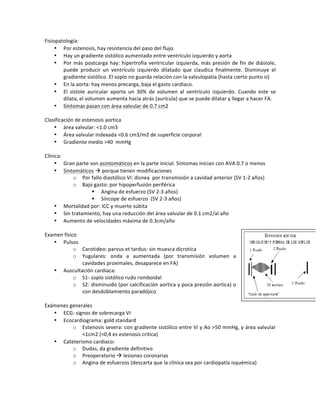 Fisiopatología:!
• Por!estenosis,!hay!resistencia!del!paso!del!flujo.!!
• Hay!un!gradiente!sistólico!aumentado!entre!ventrículo!izquierdo!y!aorta!
• Por!más!postcarga!hay:!hipertrofia!ventricular!izquierda,!más!presión!de!fin!de!diástole,!
puede! producir! un! ventrículo! izquierdo! dilatado! que! claudica! finalmente.! Disminuye! el!
gradiente!sistólico.!El!soplo!no!guarda!relación!con!la!valvulopatia!(hasta!cierto!punto!si)!
• En!la!aorta:!hay!menos!precarga,!baja!el!gasto!cardiaco.!!
• El! sístole! auricular! aporta! un! 30%! de! volumen! al! ventrículo! izquierdo.! Cuando! este! se!
dilata,!el!volumen!aumenta!hacia!atrás!(aurícula)!que!se!puede!dilatar!y!llegar!a!hacer!FA.!
• Síntomas!pasan!con!área!valvular!de!0.7!cm2!
!
Clasificación!de!estenosis!aortica!
• área!valvular:!<1.0!cm3!
• Área!valvular!indexada!<0.6!cm3/m2!de!superficie!corporal!
• Gradiente!medio!>40!!mmHg!
!
Clínica:!
• Gran!parte!son!asintomáticos!en!la!parte!inicial.!Síntomas!inician!con!AVA!0.7!o!menos!
• Sintomáticos!!!porque!tienen!modificaciones!
o Por!fallo!diastólico!VI:!disnea!!por!transmisión!a!cavidad!anterior!(SV!1O2!años)!
o Bajo!gasto:!por!hipoperfusión!periférica!
" Angina!de!esfuerzo!(SV!2O3!años)!
" Síncope!de!esfuerzo!!(SV!2O3!años)!
• Mortalidad!por:!ICC!y!muerte!súbita!
• Sin!tratamiento,!hay!una!reducción!del!área!valvular!de!0.1!cm2/al!año!
• Aumento!de!velocidades!máxima!de!0.3cm/año!
!
Examen!físico!
• Pulsos!!
o Carotideo:!parvus!et!tardus:!sin!muesca!dicrotica!
o Yugulares:! onda! a! aumentada! (por! transmisión! volumen! a!
cavidades!proximales,!desaparece!en!FA)!
• Auscultación!cardiaca:!
o S1O!soplo!sistólico!rudo!romboidal!
o S2:!disminuido!(por!calcificación!aortica!y!poca!presión!aortica)!o!
con!desdoblamiento!paradójico!
!
Exámenes!generales!
• ECG:!signos!de!sobrecarga!VI!
• Ecocardiograma:!gold!standard!
o Estenosis!severa:!con!gradiente!sistólico!entre!Vi!y!Ao!>50!mmHg,!y!área!valvular!
<1cm2!(<0,4!es!estenosis!critica)!
• Cateterismo!cardiaco:!
o Dudas,!da!gradiente!definitivo!
o Preoperatorio!!!lesiones!coronarias!
o Angina!de!esfuerzos!(descarta!que!la!clínica!sea!por!cardiopatía!isquémica)!
!
 
