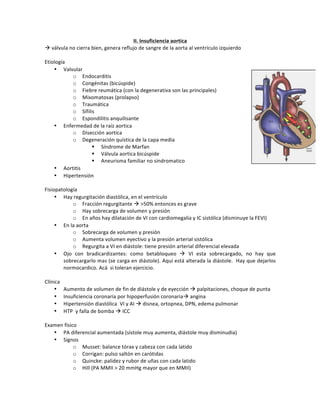 II.+Insuficiencia+aortica+
!!válvula!no!cierra!bien,!genera!reflujo!de!sangre!de!la!aorta!al!ventrículo!izquierdo!
!
Etiología!
• Valvular!
o Endocarditis!
o Congénitas!(bicúspide)!
o Fiebre!reumática!(con!la!degenerativa!son!las!principales)!
o Mixomatosas!(prolapso)!
o Traumática!
o Sífilis!
o Espondilitis!anquilisante!
• Enfermedad!de!la!raíz!aortica!
o Disección!aortica!
o Degeneración!quística!de!la!capa!media!
" Síndrome!de!Marfan!
" Válvula!aortica!bicúspide!
" Aneurisma!familiar!no!sindromatico!
• Aortitis!
• Hipertensión!
!
Fisiopatología!
• Hay!regurgitación!diastólica,!en!el!ventrículo!
o Fracción!regurgitante!!!>50%!entonces!es!grave!
o Hay!sobrecarga!de!volumen!y!presión!
o En!años!hay!dilatación!de!VI!con!cardiomegalia!y!IC!sistólica!(disminuye!la!FEVI)!
• En!la!aorta!!
o Sobrecarga!de!volumen!y!presión!
o Aumenta!volumen!eyectivo!y!la!presión!arterial!sistólica!
o Regurgita!a!VI!en!diástole:!tiene!presión!arterial!diferencial!elevada!
• Ojo! con! bradicardizantes:! como! betabloqueo! !! VI! esta! sobrecargado,! no! hay! que!
sobrecargarlo!mas!(se!carga!en!diástole).!Aquí!está!alterada!la!diástole.!!Hay!que!dejarlos!
normocardico.!Acá!!si!toleran!ejercicio.!
!
Clínica!
• Aumento!de!volumen!de!fin!de!diástole!y!de!eyección!!!palpitaciones,!choque!de!punta!
• Insuficiencia!coronaria!por!hipoperfusión!coronaria!!angina!
• Hipertensión!diastólica!!VI!y!AI!!!disnea,!ortopnea,!DPN,!edema!pulmonar!
• HTP!!y!falla!de!bomba!!!ICC!
!
Examen!físico!
• PA!diferencial!aumentada!(sístole!muy!aumenta,!diástole!muy!disminudia)!
• Signos!
o Musset:!balance!tórax!y!cabeza!con!cada!latido!
o Corrigan:!pulso!saltón!en!carótidas!
o Quincke:!palidez!y!rubor!de!uñas!con!cada!latido!
o Hill!(PA!MMII!>!20!mmHg!mayor!que!en!MMII)!
 