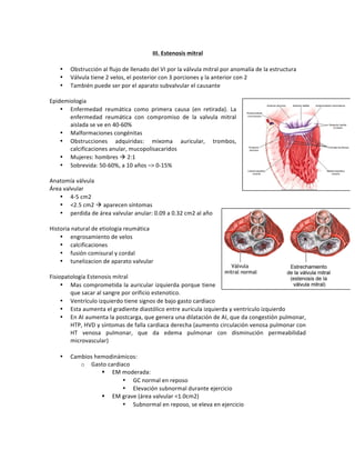 +
III.+Estenosis+mitral+
+
• Obstrucción!al!flujo!de!llenado!del!VI!por!la!válvula!mitral!por!anomalía!de!la!estructura!!
• Válvula!tiene!2!velos,!el!posterior!con!3!porciones!y!la!anterior!con!2!
• También!puede!ser!por!el!aparato!subvalvular!el!causante!
!
Epidemiologia!
• Enfermedad! reumática! como! primera! causa! (en! retirada).! La!
enfermedad! reumática! con! compromiso! de! la! valvula! mitral!
aislada!se!ve!en!40O60%!!
• Malformaciones!congénitas!
• Obstrucciones! adquiridas:! mixoma! auricular,! trombos,!
calcificaciones!anular,!mucopolisacaridos!
• Mujeres:!hombres!!!2:1!
• Sobrevida:!50O60%,!a!10!años!–>!0O15%!
!
Anatomía!válvula!
Área!valvular!
• 4O5!cm2!
• <2.5!cm2!!!aparecen!síntomas!
• perdida!de!área!valvular!anular:!0.09!a!0.32!cm2!al!año!
!
Historia!natural!de!etiología!reumática!!
• engrosamiento!de!velos!
• calcificaciones!
• fusión!comisural!y!cordal!
• tunelizacion!de!aparato!valvular!
!
Fisiopatología!Estenosis!mitral!
• Mas!comprometida!la!auricular!izquierda!porque!tiene!
que!sacar!al!sangre!por!orificio!estenotico.!
• Ventrículo!izquierdo!tiene!signos!de!bajo!gasto!cardiaco!
• Esta!aumenta!el!gradiente!diastólico!entre!aurícula!izquierda!y!ventrículo!izquierdo!!
• En!AI!aumenta!la!postcarga,!que!genera!una!dilatación!de!AI,!que!da!congestión!pulmonar,!
HTP,!HVD!y!síntomas!de!falla!cardiaca!derecha!(aumento!circulación!venosa!pulmonar!con!
HT! venosa! pulmonar,! que! da! edema! pulmonar! con! disminución! permeabilidad!
microvascular)!
!
• Cambios!hemodinámicos:!
o Gasto!cardiaco!
" EM!moderada:!
• GC!normal!en!reposo!
• Elevación!subnormal!durante!ejercicio!
" EM!grave!(área!valvular!<1.0cm2)!
• Subnormal!en!reposo,!se!eleva!en!ejercicio!
!
 