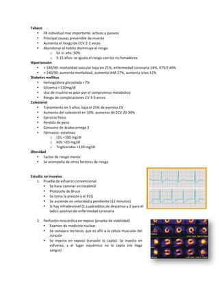 Tabaco*
• FR!individual!mas!importante:!activos!y!pasivos!
• Principal!causas!prevenible!de!muerte!
• Aumenta!el!riesgo!de!ECV!2Z3!veces!
• Abandonar!el!habito!disminuye!el!riesgo!
o En!1r!año:!50%!
o 5Z15!años:!se!iguala!el!riesgo!con!los!no!fumadores!!
Hipertensión*
• <!140/90:!mortalidad!vascular!baja!en!21%,!enfermedad!coronaria!14%,!ICTUS!40%!
• >!140/90:!aumenta!mortalidad,!aumenta!IAM!27%,!aumenta!ictus!42%!!
Diabetes*mellitus*
• hemoglobina!glicosilada!<7%!!
• Glicemia!<110mg/dl!
• Uso!de!insulina!es!peor!por!el!compromiso!metabolico!
• Riesgo!de!complicaciones!CV!3Z5!veces!
Colesterol*
• Tratamiento!en!5!años,!baja!el!25%!de!eventos!CV!
• Aumento!del!colesterol!en!10%:!aumento!de!ECV!20Z30%!!
• Ejercicio!físico!
• Perdida!de!peso!
• Consumo!de!ácidos!omega!3!
• Fármacos:!estatinas!
o LDL!<100!mg/dl!
o HDL!>35!mg/dl!
o Trigliceridos!<150!mg/dl!
Obesidad*
• Factor!de!riesgo!menor!
• Se!acompaña!de!otros!factores!de!riesgo!
!
!
Estudio*no*invasivo!
1. Prueba!de!esfuerzo!convencional!
• Se!hace!caminar!en!treadmill!
• Protocolo!de!Bruce!
• Se!toma!la!presión!y!el!ECG!
• Se!asciende!en!velocidad!y!pendiente!(12!minutos)!
• Si!hay!infradesnivel!(1!cuadraditos!de!descenso!y!2!para!el!
lado):!positivo!de!enfermedad!coronaria!
!
2. Perfusión!miocárdica!en!reposo!(prueba!de!viabilidad)!
• Examen!de!medicina!nuclear.!!
• Se!compara!tecnecio,!que!es!afín!a!la!célula!muscular!del!
corazón!
• Se! inyecta! en! reposo! (corazón! lo! capta).! Se! inyecta! en!
esfuerzo,! y! el! lugar! isquémico! no! lo! capta! (no! llega!
sangre)!
!
 