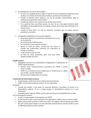 3. Ecocardiograma!con!estrés!farmacológico!
• Se!hace!una!ecografía!basal!y!luego!se!inyecta!de!forma!progresiva!dobutamina!que!
produce!un!aumento!de!la!frecuencia!cardiaca!y!aumento!de!la!contracción.!
• Cuando! el! paciente! tiene! isquemia,! una! de! las! paredes! comprometidas! deja! de!
contraerse!esa!pared!(se!mueve!menos)!
• Cuando!hay!infarto,!no!se!mueve!nunca,!porque!esta!muerto.!
• Si!un!paciente!tiene!una!infarto!previo,!no!sirve.!Se!ve!si!hay!algún!territorio!viable!
(aturdido)!y!al!darle!dobutamina!se!empieza!a!mover,!pero!el!que!esta!infartado!no!se!
mueve!nunca.!!
• Cuando! se! hace! ECO! y! no! test! de! esfuerzo?:! postrado,! que! no! puede! caminar,!
pacientes!con!arritmia!!
!
4. Tomografía!multidetector!(>16!canales)!AngioTac!
• No!provoca!isquemia.!Se!piensa!que!hay!isquemia!y!se!va!a!
ver!la!anatomía!!
• Da!conformación!tridimensional.!
• Con!contraste!se!ve!la!arteria!coronaria!!
• Aporta! el! Score! de! Calcio:! cuando! hay! mas! calcio! es!
cuando! hay! enfermedad! coronaria! (al! cicatrizarse! el!
trombo!se!calcifica)!
• Irradia!mucho!lo!que!es!malo.!
• Ve! bien! los! vasos! proximales,! pero! malo! para! vasos!
distales!(margen!de!error)!
!
Estudio*invasivo*!
1. Angiografía!coronaria!con!posibilidad!de!Angioplastia!e!Implantación!de!
STENTs!(Gold!Standard)!
• Permite! hacer! revascularización! percutánea! con! STENT! o! puede!
enviar!a!cirugía!!
• STENT!es!una!malla!de!cromo!cobalto!que!se!introduce!por!un!!globo!
que!se!infla,!y!queda!implantado!!
• Permite!hacer!el!diagnostico!y!la!terapia!
*
Tratamiento*de*enfermedad*coronaria**
• Cirugía!bypass:!puede!de!la!aorta!a!arteria!(mamaria!interna)!!
• LIMA!a!la!arteria!descendiente!anterior!"!mas!importante!
Concepto:!!
• Cuando! hay! estudio,! y! hay! lesión! en! coronaria! derecha! y! circunfleja,! sin! lesión! en! la!
descendiente! anterior! "! no! a! cirugía! porque! la! descendiente! anterior! es! la! mas!
importante!
• Se!pueden!poner!todos!los!STENT!que!se!quiera!pero!hay!mas!probablidad!que!se!tape!
Si!la!coronariografia!muestra:!
• Si!sale!1Z2!vasos!tapados!"!percutáneo!con!STENT!
• Si!sale!mas!de!2!vasos!o!tronco!proximal!"!cirugía!bypass!(LIMA!y!venas!o!arterias!radial)!
• Bypass!venoso!están!ocluidos!en!50%!a!los!5!años.!Se!coagulan.!Menos!efectivo!que!STENT!
• No!vale!la!pena!poner!bypass!si!no!esta!afectada!la!descendiente!anterior!donde!se!pone!
la!LIMA!que!puede!durar!para!siempre!!
 