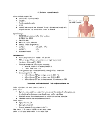II.*Síndrome*coronario*agudo**
*
Causa!de!mortalidad!2030:!
• Cardiopatía!isquémica!+!ECV!
• VIH/SIDA!
• Accidentes!de!transito!
• EPOC!
• Tabaco!matara!50%!mas!personas!en!2015!que!en!VIH/SIDA!y!será!
responsable!del!10%!de!todas!las!causas!de!muerte!
!
Epidemiologia!
• 9.000.000!consultas!por!año:!dolor!torácico!!
• 1.172.00!SCA!(13%)!
• 731.000:!IAM!
• 431.000:!Angina!Inestable!
• 10.000:!Ambos!diagnósticos!
• IAMEST:!! ! 38%!(29%!Z!47%)!
• IAMSEST:!! ! 30%!
• Angina!Inestable:!! 21%!
!
Muerte*súbita*
• Forma!de!presentación!del!19!–!26%!del!SCA!
• 70%!de!los!que!fallecen!lo!hacen!antes!de!llegar!a!urgencias!
• Hombres!>!Mujeres!(70!–!90%)!
• Síntomas!previos!de!enfermedad!coronaria:!
o NUNCA:!Hombres!(50%)!Mujeres!(64%)!
o 1!hora!antes:!Sólo!33%!
• La!mayoría!son!por!fibrilación!ventricular/taquicardia!ventricular!
• Sobrevida!general:!<!7%!
o Sobrevida!con!RCP!por!testigos!pero!sin!DEA:!9%!
o Sobrevida!con!RCP!por!testigos!y!uso!del!DEA:!24%!
o Sobrevida!con!RCP!por!testigos,!uso!del!DEA!y!descarga:!38%!
!
Enfoque*del*paciente*con*Dolor*Torácico*y*sospecha*de*SCA!
!
Ver!si!el!paciente!con!dolor!torácico!tiene!SCA:!
Dolor!típico:!!
• Opresión!o!sensación!de!peso!en!la!region!precordial!retroesetrnal!o!epigástrica!
• Irradiación!a!hombros,!doros,!ambos!brazos,!cuello,!mandibula!
• Asociado!o!no!a!síntomas!autonómicos!(diaforesis!profusa,!lipotimia)!
• Tiende!a!aliviarse!con!el!uso!de!nitroglicerina!
Dolor!atípico!
• Tipo!puñalada!22%!
• Dolor!pleurítico!13%!
• Dolor!a!la!palpación!torácica!anterior!7%!
IAM!silente!21%:!mujeres,!diabéticos,!ancianos,!ciego.!
Dolor!en!<65!años:!89%!/!Dolor!en!>85!años:!56%!
 