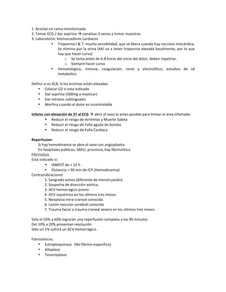 1.!Acostar!en!cama!monitorizada!
2.!Tomar!ECG!/!dar!aspirina!"!canalizar!2!venas!y!tomar!muestras!!
3.!Laboratorio:!biomarcadores!cardiacos!
• Troponina!I!&!T:!mucha!sensibilidad,!que!se!libera!cuando!hay!necrosis!miocárdica.!
Se!elimina!por!la!orina!(AKI!va!a!tener!troponina!elevada!basalmente,!por!lo!que!
hay!que!hacer!curva)!!
o Se!toma!antes!de!6Z8!horas!del!inicio!del!dolor,!deben!repetirse.!!
o Siempre!hacer!curva!!
• Hematologico,! inmune,! coagulación,! renal! y! electrolítico,! estudios! de! sd!
metabolico!
!
Definir!si!es!SCA.!Si!las!enzimas!están!elevadas!
• Colocar!O2!si!esta!indicado!
• Dar!aspirina!(500mg!a!masticar)!
• Dar!nitratos!sublinguales!
• Morfina!cuando!el!dolor!es!incontrolable!
!
Infarto*con*elevación*de*ST*al*ECG!"!abrir!el!vaso!lo!antes!posible!para!limitar!el!área!infartada:!
• Reducir!el!riesgo!de!Arritmias!y!Muerte!Súbita!
• Reducir!el!riesgo!de!Falla!aguda!de!bomba!
• Reducir!el!riesgo!de!Falla!Cardíaca!
!
Reperfusion:!!
Si!hay!hemodinamia!se!abre!el!vaso!con!angioplastia!
En!hospitales!públicos,!SAPU,!provincia,!hay!fibrinolitico!
Fibrinolisis!!
Está!indicado!si:!
• IAMEST!de!<!12!h!
• Distancia!>!90!min!de!ICP!(Hemodinamia)!
Contraindicaciones!!
1.!Sangrado!activo!(diferente!de!menstruación).!!
2.!Sospecha!de!disección!aórtica.!!
3.!ACV!hemorrágico!previo!!
4.!ACV!isquémico!en!los!últimos!tres!meses.!!
5.!Neoplasia!intraZcraneal!conocida.!!
6.!Lesión!vascular!cerebral!conocida!
7.!Trauma!facial!o!trauma!craneal!severo!en!los!últimos!tres!meses.!!
!
Sólo!el!50%!a!60%!lograrán!una!reperfusión!completa!a!los!90!minutos!
Del!10%!a!20%!presentan!reoclusión!
Sólo!un!1%!sufrirá!un!ACV!hemorrágico.!
!
Fibrinoliticos!
• Estreptoquinasa (No!fibrinoZespecifico)!!
• Alteplase!
• Tenecteplase!!
!
 
