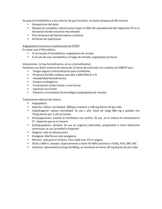 Se!pasa!el!trombotlitico,!y!los!criterios!de!que!funciono,!se!evalua!despues!de!90!minutos!
• Desaparicion!del!dolor!
• Resolucion!completa!o!disminucion!mayor!al!50%!del!supradesnivel!del!segmento!ST!en!la!
derivacion!donde!estuviera!mas!elevado!
• Pico!temprano!de!biomarcadores!cardiacos!
• Arritmias!de!reperfusion!!
!
Angioplastia!Coronaria!e!Implantación!de!STENT!
Es!mejor!que!el!fibrinolitico.!!
• Si!no!resulto!el!trombolitico:!angioplastia!de!rescate!
• Si!en!vez!de!usar!trombolitico,!lo!hago!de!entrada:!angioplastia!primaria!
!
Indicaciones:!(si!hay!hemodinamia,!se!va!a!hemodinamia)!
Pacientes!con!dolor!torácico!de!menos!de!12!horas!de!evolución!con!cambios!de!IAMEST!que:!
• !Tengan!alguna!contraindicación!para!trombolisis!
• !Presencia!de!falla!cardíaca!asociada!a!IAM!Killip!III!o!IV!
• !Inestabilidad!hemodinámica!
• !Choque!cardiogénico!
• !Presentación!tardía!(mayor!a!tres!horas)!
• !Isquemia!recurrente!
• !Posterior!a!trombolisis!farmacológica!(angioplastia!de!rescate)!
!
Tratamiento!habitual!del!infarto:!
• Angioplastia!
• Aspirina:!reduce!mortalidad.!500mg!a!masticar!y!100!mg!diarios!de!por!vida!
• Clopidrogenal:! reduce! mortalidad.! Se! usa! 1! año.! Dosis! de! carga! 600! mg! y! quedan! con!
75mg!diarios!por!1!año!al!menos.!
• Anticoagulantes:!cuando!lo!tromboliza!con!actilice.!Se!usa!!en!el!infarto!sin!elevaciond!el!
ST.!Heparina!que!es!el!clexane!
• βZbloqueadores:!siempre.!Se!usa!en!urgencia!(atenololo,!propanolol)!si!tiene!disfuncion!
ventricular!se!usa!carvedilol!o!lisoprolol!
• Oxígeno:!solo!en!desaturacion!
• Analgesia:!Morfina!es!solo!analgesico!
• Nitratos:!solo!para!el!sintoma.!Para!nada!mas.!EV!en!angina.!!
• IECAs!o!ARA!II:!siempre.!Especialmente!si!tiene!FE<40%!(normal!es!>55%),!HTA,!DM,!ERC!
• Estatinas:!atorvastatina!(Carga!de!80mg,!se!mantiene!al!menos!20!mg!diarios!de!por!vida)!
!
!
!
!
!
!
!
!
!
!
!
 