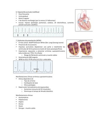 6.!Taquicardia!auricular!multifocal!
• Poco!frecuente!
• Inicio!gradual!
• Ritmo!irregular!
• P!de!distinta!morfología!(por!lo!menos!3!P!diferentes)!
• Causas:! hipoxia! (patología! pulmonar),! acidosis,! alt! electrolíticas,! aumento!
presión!auricular!y!teofilina!
!
!
7.!Sindromes!de!preexitación!(WPW)!
• El!más!común:!WolffVParkinsonVWhite!(tbn:!LongVGanongVLevine)!
• Presencia!de!vía!accesoria!!
• Impulsos! auriculares! depolarizan! una! parte! o! totalmente! los!
ventrículos!de!forma!precoz!(a!través!de!haces!paraespecíficos)!
• Importancia:! expuestos! a! presentar! arritmias! supraventriculares!
(alta!incidencia):!TPSV,!FA!y!flutter!
o Riesgo!de!fibrilación!ventricular!y!muerte!súbita!
• Generalmente!QRS!angosto!
• WPW!en!ECG!!!PR!corto!(<0.12s)!+!onda!delta!
!
!
Manifestaciones!clínicas!arritmias!supraventriculares!
• Clínica!dependerá!de:!
o Tipo!de!arritmia!
o Cardiopatía!de!base!
o Otras!patologías!
• Repercusión!hemodinámica!de!taquicardias:!
o Aumentan!consumo!de!O2!miocárdico!
o Disminuye!el!tiempo!de!llenado!diastólico!
!
Manifestaciones!clínicas:!
• Asintomáticas!
• Palpitaciones!
• Angina!
• Disnea!
• Shock!
• Síncope!–!muerte!subita!
 