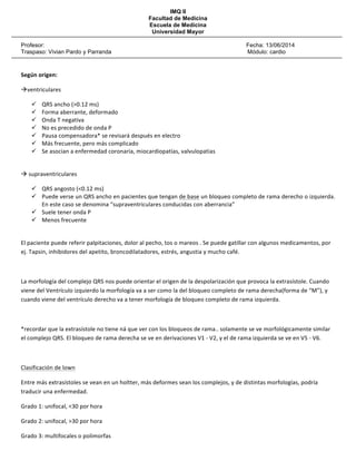 IMQ II
Facultad de Medicina
Escuela de Medicina
Universidad Mayor
Profesor: Fecha: 13/06/2014
Traspaso: Vivian Pardo y Parranda Módulo: cardio
!
!
Según(origen:(
"ventriculares!
! QRS!ancho!(>0.12!ms)!
! Forma!aberrante,!deformado!
! Onda!T!negativa!
! No!es!precedido!de!onda!P!
! Pausa!compensadora*!se!revisará!después!en!electro!
! Más!frecuente,!pero!más!complicado!
! Se!asocian!a!enfermedad!coronaria,!miocardiopatías,!valvulopatias!
!
"!supraventriculares!
! QRS!angosto!(<0.12!ms)!
! Puede!verse!un!QRS!ancho!en!pacientes!que!tengan!de!base!un!bloqueo!completo!de!rama!derecho!o!izquierda.!
En!este!caso!se!denomina!“supraventriculares!conducidas!con!aberrancia”!
! Suele!tener!onda!P!
! Menos!frecuente!
!
El!paciente!puede!referir!palpitaciones,!dolor!al!pecho,!tos!o!mareos!.!Se!puede!gatillar!con!algunos!medicamentos,!por!
ej.!Tapsin,!inhibidores!del!apetito,!broncodilatadores,!estrés,!angustia!y!mucho!café.!
!
La!morfología!del!complejo!QRS!nos!puede!orientar!el!origen!de!la!despolarización!que!provoca!la!extrasístole.!Cuando!
viene!del!Ventrículo!izquierdo!la!morfología!va!a!ser!como!la!del!bloqueo!completo!de!rama!derecha(forma!de!“M”),!y!
cuando!viene!del!ventrículo!derecho!va!a!tener!morfología!de!bloqueo!completo!de!rama!izquierda.!
!
*recordar!que!la!extrasístole!no!tiene!ná!que!ver!con!los!bloqueos!de!rama..!solamente!se!ve!morfológicamente!similar!
el!complejo!QRS.!El!bloqueo!de!rama!derecha!se!ve!en!derivaciones!V1!P!V2,!y!el!de!rama!izquierda!se!ve!en!V5!P!V6.!
!
Clasificación!de!lown!
Entre!más!extrasístoles!se!vean!en!un!holtter,!más!deformes!sean!los!complejos,!y!de!distintas!morfologías,!podría!
traducir!una!enfermedad.!
Grado!1:!unifocal,!<30!por!hora!
Grado!2:!unifocal,!>30!por!hora!
Grado!3:!multifocales!o!polimorfas!
 