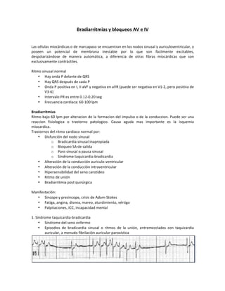 Bradiarritmias)y)bloqueos)AV)e)IV)
!
!
Las!células!miocárdicas!o!de!marcapaso!se!encuentran!en!los!nodos!sinusal!y!auriculoventricular,!y!
poseen! un! potencial! de! membrana! inestable! por! lo! que! son! fácilmente! excitables,!
despolarizándose! de! manera! automática,! a! diferencia! de! otras! fibras! miocárdicas! que! son!
exclusivamente!contráctiles.!
!
Ritmo!sinusal!normal!
• Hay!onda!P!delante!de!QRS!
• Hay!QRS!después!de!cada!P!
• Onda!P!positiva!en!I,!II!aVF!y!negativa!en!aVR!(puede!ser!negativa!en!V1H2,!pero!positiva!de!
V3H6)!
• Intervalo!PR!es!entre!0.12H0.20!seg!
• Frecuencia!cardiaca:!60H100!lpm!
!
Bradiarritmias!!
Ritmo!bajo!60!lpm!por!alteracion!de!la!formacion!del!impulso!o!de!la!conduccion.!Puede!ser!una!
reaccion! fisiologica! o! trastorno! patologico.! Causa! aguda! mas! importante! es! la! isquemia!
miocardica.!!
Trastornos!del!ritmo!cardiaco!normal!por:!
• Disfunción!del!nodo!sinusal!
o Bradicardia!sinusal!inapropiada!
o Bloqueo!SA!de!salida!
o Paro!sinusal!o!pausa!sinusal!
o Síndrome!taquicardiaHbradicardia!!
• Alteración!de!la!conducción!auriculoHventricular!
• Alteración!de!la!conducción!intraventricular!
• Hipersensibilidad!del!seno!carotideo!
• Ritmo!de!unión!
• Bradiarritmia!post!quirúrgica!!
!
Manifestación:!
• Sincope!y!presincope,!crisis!de!AdamHStokes!
• Fatiga,!angina,!disnea,!mareo,!aturdimiento,!vértigo!
• Palpitaciones,!ICC,!incapacidad!mental!
!
1.!Síndrome!taquicardiaHbradicardia!
• Síndrome!del!seno!enfermo!
• Episodios! de! bradicardia! sinusal! o! ritmos! de! la! unión,! entremezclados! con! taquicardia!
auricular,!a!menudo!fibrilación!auricular!paroxística!!
!
 