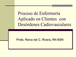 Proceso de Enfermería
Aplicado en Clientes con
Desórdenes Cadiovasculares
Profa. Reina del C. Rivera, RN BSN
 