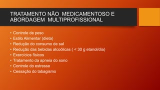 TRATAMENTO NÃO MEDICAMENTOSO E
ABORDAGEM MULTIPROFISSIONAL
• Controle de peso
• Estilo Alimentar (dieta)
• Redução do consumo de sal
• Redução das bebidas alcoólicas ( < 30 g etanol/dia)
• Exercícios físicos
• Tratamento da apneia do sono
• Controle do estresse
• Cessação do tabagismo
 