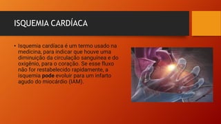 ISQUEMIA CARDÍACA
• Isquemia cardíaca é um termo usado na
medicina, para indicar que houve uma
diminuição da circulação sanguínea e do
oxigênio, para o coração. Se esse fluxo
não for restabelecido rapidamente, a
isquemia pode evoluir para um infarto
agudo do miocárdio (IAM).
 