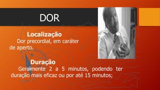 DOR
Localização
Dor precordial, em caráter
de aperto.
Duração
Geralmente 2 a 5 minutos, podendo ter
duração mais eficaz ou por até 15 minutos;
 