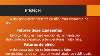Irradiação
A dor pode estar presente ou não, mais freqüente no
MSE.
Fatores desencadeantes
Esforço físico, estresse emocional, alimentação
abundante ou exposição a temperaturas muito frias.
Fatores de alívio
A dor cessa quando se interrompe o fator
desencadeante ou com uso de vasodilatadores sublinguais.
 
