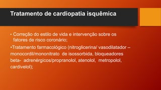 Tratamento de cardiopatia isquêmica
• Correção do estilo de vida e intervenção sobre os
fatores de risco coronário;
•Tratamento farmacológico (nitroglicerina/ vasodilatador –
monocordil/mononitrato de isossorbida, bloqueadores
beta- adrenérgicos/propranolol, atenolol, metropolol,
cardivelol);
 