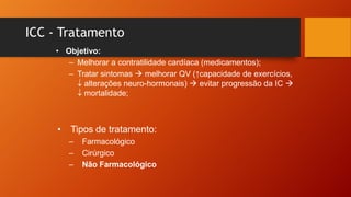 ICC - Tratamento
• Objetivo:
– Melhorar a contratilidade cardíaca (medicamentos);
– Tratar sintomas  melhorar QV (↑capacidade de exercícios,
↓ alterações neuro-hormonais)  evitar progressão da IC 
↓ mortalidade;
• Tipos de tratamento:
– Farmacológico
– Cirúrgico
– Não Farmacológico
 