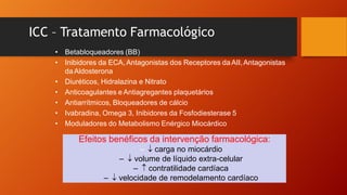 ICC – Tratamento Farmacológico
• Betabloqueadores (BB)
• Inibidores da ECA, Antagonistas dos Receptores da AII,Antagonistas
daAldosterona
• Diuréticos, Hidralazina e Nitrato
• Anticoagulantes e Antiagregantes plaquetários
• Antiarrítmicos, Bloqueadores de cálcio
• Ivabradina, Omega 3, Inibidores da Fosfodiesterase 5
• Moduladores do Metabolismo Enérgico Miocárdico
Efeitos benéficos da intervenção farmacológica:
– ↓ carga no miocárdio
– ↓ volume de líquido extra-celular
– ↑ contratilidade cardíaca
– ↓ velocidade de remodelamento cardíaco
 