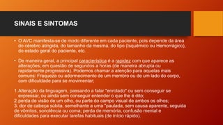 SINAIS E SINTOMAS
• O AVC manifesta-se de modo diferente em cada paciente, pois depende da área
do cérebro atingida, do tamanho da mesma, do tipo (Isquêmico ou Hemorrágico),
do estado geral do paciente, etc.
• De maneira geral, a principal característica é a rapidez com que aparece as
alterações; em questão de segundos a horas (de maneira abrupta ou
rapidamente progressiva). Podemos chamar a atenção para aquelas mais
comuns: Fraqueza ou adormecimento de um membro ou de um lado do corpo,
com dificuldade para se movimentar;
1.Alteração da linguagem, passando a falar "enrolado" ou sem conseguir se
expressar, ou ainda sem conseguir entender o que lhe é dito;
2.perda de visão de um olho, ou parte do campo visual de ambos os olhos;
3. dor de cabeça súbita, semelhante a uma "paulada, sem causa aparente, seguida
de vômitos, sonolência ou coma; perda de memória, confusão mental e
dificuldades para executar tarefas habituais (de início rápido).
 