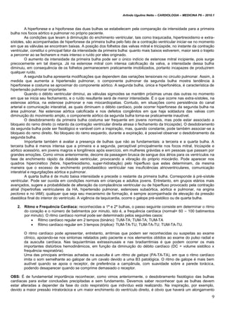 Arlindo Ugulino Netto – CARDIOLOGIA – MEDICINA P6 – 2010.1
9
A hiperfonese e a hipofonese das duas bulhas se estabelecem pela comparação da intensidade para a primeira
bulha nos focos aórtico e pulmonar no próprio paciente.
As condições que levam à diminuição do enchimento ventricular, tais como traquicadia, hipertireoidismo e extra-
sístoles, são acompanhadas de hiperfonese da primeira bulha pelo fato de a contração ventricular iniciar-se no momento
em que as válvulas se encontram baixas. A posição dos folhetos das valvas mitral e tricúspide, no instante da contração
ventricular, constitui o principal fator da intensidade da primeira bulha: quanto mais baixos estiverem, maior será o trajeto
a percorrer ao se fecharem e mais intenso o ruído por eles originado.
O aumento da intensidade da primeira bulha pode ser o único indício de estenose mitral incipiente, pois surge
precocemente em tal doença. Já na estenose mitral com intensa calcificação da valva, a intensidade dessa bulha
diminuiu, em consequência de os folhetos permanecerem praticamente imobilizados, portanto incapazes de produzirem
qualquer ruído.
A segunda bulha apresenta modificações que dependem das variações tensionais no circuito pulmonar. Assim, à
medida que aumenta a hipertensão pulmonar, o componente pulmonar da segunda bulha mostra tendência à
hiperfonese e costuma se aproximar do componente aórtico. A segunda bulha, única e hiperfonética, é característica de
hipertensão pulmonar importante.
Quando o débito ventricular diminui, as válvulas sigmoides se mantêm próximas umas das outras no momento
em que se inicia seu fechamento, e o ruído resultante será de menor intensidade. É o que ocorre nas extra-sístoles, na
estenose aórtica, na estenose pulmonar e nas miocardiopatias. Contudo, em situações como persistência do canal
arterial e comunicação interatrial, as quais diminuem o débito cardíaco, pode ocorrer hiperfonese da segunda bulha na
área pulmonar. Na estenose aórtica calcificada e nos defeitos congênitos em que haja soldadura das valvas com
diminuição do movimento amplo, o componente aórtico da segunda bulha torna-se praticamente inaudível.
O desdobramento da primeira bulha costuma ser frequente em jovens normais, mas pode estar associado a
bloqueio do ramo direito (o retardo da contração ventricular direita atrasa o fechamento da tricúspide). O desdobramento
da segunda bulha pode ser fisiológico e variável com a inspiração, mas, quando constante, pode também associar-se a
bloqueio do ramo direito. No bloqueio do ramo esquerdo, durante a expiração, é possível observar o desdobramento da
segunda bulha.
Importante também é avaliar a presença de bulhas que não as fundamentais: a terceira e a quarta bulha. A
terceira bulha é menos intensa que a primeira e a segunda, perceptível principalmente nos focos mitral, tricúspide e
aórtico acessório, em jovens magros e longilíneos após exercício, em mulheres grávidas e em pessoas que passam por
grandes emoções. Como vimos anteriormente, decorre da passagem brusca de sangue dos átrios para os ventrículos na
fase de enchimento rápido da diástole ventricular, provocando a vibração do próprio miocárdio. Pode aparecer nos
quadros hipercinético (febre, hipertireoidismo, super-hidratação) pelo hiperfluxo que estes determinam, da mesma
maneira que o excesso de enchimento protodiastólico ventricular nas insuficiências atrioventriculares, comunicação
interatrial e regurgitações aórtica e pulmonar.
A quarta bulha é de muito baixa intensidade e precede o restante da primeira bulha. Corresponde à pré-sístole
ventricular. Pode ser ouvida em condições normais em crianças e adultos jovens. Entretanto, em grupos etários mais
avançados, sugere a probabilidade de alteração da complacência ventricular ou de hiperfluxo provocado pela contração
atrial (hipertrofias ventriculares da HA, hipertensão pulmonar, estenoses subaórtica, aórtica e pulmonar, na angina
pectores e no IAM); qualquer que seja seu mecanismo de formação, é sempre acompanhada de elevação da pressão
diastólica final do interior do ventrículo. A vigência da taquicardia, ocorre o galope pré-sistólico ou de quarta bulha.
2. Ritmo e Frequência Cardíaca: reconhecidas a 1ª e 2ª bulhas, o passo seguinte consiste em determinar o ritmo
do coração e o número de batimentos por minuto, isto é, a frequência cardíaca (normal= 60 – 100 batimentos
por minuto). O ritmo cardíaco normal pode ser determinado pelos seguintes casos:
 Ritmo cardíaco regular em 2 tempos (binário): TUM-TA; TUM-TA; TUM-TA
 Ritmo cardíaco regular em 3 tempos (tríplice): TUM-TA-TU; TUM-TA-TU; TUM-TA-TU.
O ritmo cardíaco pode apresentar, entretanto, arritmias que podem ser reconhecidas ou suspeitas ao exame
clínico, apoiando-se nos sintomas relatados pelo paciente e nos elementos obtidos ao exame do pulso radial e
da ausculta cardíaca. Nas taquiarritmias extrassinusais e nas bradiarritmias é que podem ocorrer os mais
importantes distúrbios hemodinâmicos, em função da diminuição do débito cardíaco (DC = volume sistólico x
frequência respiratória).
Uma das principais arritmias achadas na ausculta é um ritmo de galope (PA-TA-TA), em que o ritmo cardíaco
imita o som semelhante ao galopar de um cavalo devido a uma B3 patológica. O ritmo de galope é mais bem
audível quando se apoia o receptor, de preferência a campânula, com suavidade sobre a parede torácica,
podendo desaparecer quando se comprime demasiado o receptor.
OBS: É de fundamental importância reconhecer, como vimos anteriormente, o desdobramento fisiológico das bulhas
cardíacas para evitar conclusões precipitadas e sem fundamento. Devemos saber reconhecer que as bulhas devem
estar alteradas a depender da fase do ciclo respiratório que indivíduo está realizando. Na inspiração, por exemplo,
devido a maior pressão intratorácica e um maior enchimento do ventrículo direito, é obvio que haverá um alongamento
 