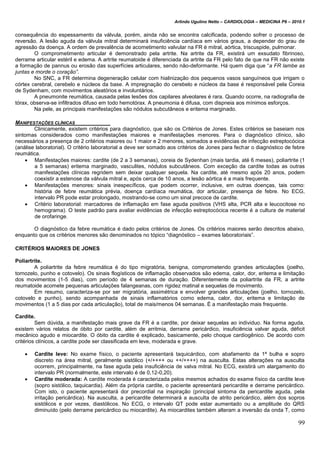 Arlindo Ugulino Netto – CARDIOLOGIA – MEDICINA P6 – 2010.1
99
consequência do espessamento da válvula, porém, ainda não se encontra calcificada, podendo sofrer o processo de
reversão. A lesão aguda da válvula mitral determinará insuficiência cardíaca em vários graus, a depender do grau de
agressão da doença. A ordem de prevalência de acometimento valvular na FR é mitral, aórtica, triscuspide, pulmonar.
O comprometimento articular é demonstrado pela artrite. Na artrite da FR, existirá um exsudato fibrinoso,
derrame articular estéril e edema. A artrite reumatoide é diferenciada da artrite da FR pelo fato de que na FR não existe
a formação de pannus ou erosão das superfícies articulares, sendo não-deformante. Há quem diga que “a FR lambe as
juntas e morde o coração”.
No SNC, a FR determina degeneração celular com hialinização dos pequenos vasos sanguíneos que irrigam o
córtex cerebral, cerebelo e núcleos da base. A impregnação do cerebelo e núcleos da base é responsável pela Coreia
de Sydenham, com movimentos aleatórios e involuntários.
A pneumonite reumática, causada pelas lesões dos capilares alveolares é rara. Quando ocorre, na radiografia de
tórax, observa-se infiltrados difuso em todo hemotórax. A pneumonia é difusa, com dispneia aos mínimos esforços.
Na pele, as principais manifestações são nódulos subcutâneos e eritema marginado.
MANIFESTAÇÕES CLÍNICAS
Clinicamente, existem critérios para diagnóstico, que são os Critérios de Jones. Estes critérios se baseiam nos
sintomas considerados como manifestações maiores e manifestações menores. Para o diagnóstico clínico, são
necessários a presença de 2 critérios maiores ou 1 maior e 2 menores, somados a evidências de infecção estreptocócica
(análise laboratorial). O critério laboratorial a deve ser somado aos critérios de Jones para fechar o diagnóstico de febre
reumática.
 Manifestações maiores: cardite (de 2 a 3 semanas), coreia de Sydenhan (mais tardia, até 6 meses), poliartrite (1
a 5 semanas) eritema marginado, vasculites, nódulos subcutâneos. Com exceção da cardite todas as outras
manifestações clínicas regridem sem deixar qualquer sequela. Na cardite, até mesmo após 20 anos, podem
coexistir a estenose da válvula mitral e, após cerca de 10 anos, a lesão aórtica é a mais frequente.
 Manifestações menores: sinais inespecíficos, que podem ocorrer, inclusive, em outras doenças, tais como:
história de febre reumática prévia, doença cardíaca reumática, dor articular, presença de febre. No ECG,
intervalo PR pode estar prolongado, mostrando-se como um sinal precoce de cardite.
 Critério laboratorial: marcadores de inflamação em fase aguda positivos (VHS alta, PCR alta e leucocitose no
hemograma). O teste padrão para avaliar evidências de infecção estreptocócica recente é a cultura de material
de orofaringe.
O diagnóstico da febre reumática é dado pelos critérios de Jones. Os critérios maiores serão descritos abaixo,
enquanto que os critérios menores são denominados no tópico “diagnóstico – exames laboratoriais”.
CRITÉRIOS MAIORES DE JONES
Poliartrite.
A poliartrite da febre reumática é do tipo migratória, benigna, comprometendo grandes articulações (joelho,
tornozelo, punho e cotovelo). Os sinais flogísticos de inflamação observados são edema, calor, dor, eritema e limitação
dos movimentos (1-5 dias), com período de 4 semanas de duração. Diferentemente da poliartrite da FR, a artrite
reumatoide acomete pequenas articulações falangeanas, com rigidez matinal e sequelas de movimento.
Em resumo, caracteriza-se por ser migratória, assimétrica e envolver grandes articulações (joelho, tornozelo,
cotovelo e punho), sendo acompanhada de sinais inflamatórios como edema, calor, dor, eritema e limitação de
movimentos (1 a 5 dias por cada articulação), total de mais/menos 04 semanas. É a manifestação mais frequente.
Cardite.
Sem dúvida, a manifestação mais grave da FR é a cardite, por deixar sequelas ao individuo. Na forma aguda,
existem vários relatos de óbito por cardite, além de arritmia, derrame pericárdico, insuficiência valvar aguda, déficit
mecânico agudo e miocardite. O óbito da cardite é explicado, basicamente, pelo choque cardiogênico. De acordo com
critérios clínicos, a cardite pode ser classificada em leve, moderada e grave.
 Cardite leve: No exame físico, o paciente apresentará taquicárdico, com abafamento da 1ª bulha e sopro
discreto na área mitral, geralmente sistólico (+/++++ ou ++/++++) na ausculta. Estas alterações na ausculta
ocorrem, principalmente, na fase aguda pela insuficiência de valva mitral. No ECG, existirá um alargamento do
intervalo PR (normalmente, este intervalo é de 0,12-0,20).
 Cardite moderada: A cardite moderada é caracterizada pelos mesmos achados do exame físico da cardite leve
(sopro sistólico, taquicardia). Além da própria cardite, o paciente apresentará pericardite e derrame pericárdico.
Com isto, o paciente apresentará dor precordial na inspiração (principal sintoma da pericardite aguda, pela
irritação pericárdica). Na ausculta, a pericardite determinará a ausculta de atrito pericárdico, além dos sopros
sistólicos e por vezes, diastólicos. No ECG, o intervalo QT pode estar aumentado ou a amplitude do QRS
diminuído (pelo derrame pericárdico ou miocardite). As miocardites também alteram a inversão da onda T, como
 