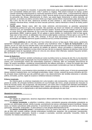 Arlindo Ugulino Netto – CARDIOLOGIA – MEDICINA P6 – 2010.1
100
se fosse uma isquemia do miocárdio. A pericardite determinará ainda supradesnivelamento do segmento ST,
com convexidade voltada para baixo, onda T positiva ou negativa. Pela própria evolução da doença, poderá
coexistir sobrecarga atrial esquerda ou ventricular esquerda ao ECG, nestes casos, o comprometimento valvar já
é muito extenso. Para diferenciar pericardite e infarto, deve-se atentar de que as alterações eletrocardiográficas
da pericardite são difusas, diferentemente do infarto, que estará ligado diretamente a artéria obstruída, por
exemplo, no território da artéria coronária direita que irrigam parede inferior (representada pelas derivações DI,
DII e aVF). No R-X de tórax, observa-se aumento da área cardíaca e, caso exista insuficiência cardíaca,
infiltrado intersticial difuso, inversão da trama vascular pulmonar, edema intersticial e linhas B de Kerley podem
coexistir.
 Cardite grave: Nesses casos, além dos sinais anteriores pré-mencionados as pacientes apresentam
insuficiência cardíaca em grau mais avançado. São pacientes que devem ser tratados em unidades de terapia
intensiva (UTI), por necessitarem de suporte inotrópico positivo. Quando ocorrer em crianças com pouca idade,
os sinais clínicos serão diferentes do que ocorre nos adultos, apresentam hepatomegalia, taquipneia, edema
generalizado (MMII), turgência jugular, B3 em galope e sopros sistólico de insuficiência mitral na fase aguda.
Caso seja na fase crônica, as alterações mais comuns estão ligadas a estenose e fibrose após a cura da FR. O
ECG vai se apresentar com SAE, SVE, arritmias. O R-X de tórax demonstrará aumento de área cardíaca
aumentada com infiltrado pulmonar (quadro sindrômico da ICC) e linhas B de Kerley.
Os sopros sistólicos de alta frequência em foco mitral são comuns na fase aguda. Estes sopros, geralmente,
apresentam irradiação para axila e, com isto, coexistirá uma insuficiência mitral. O sopro de Carey-Coomb é uma
variante, por ser um sopro de uma valvulite mitral, muito semelhante ao sopro de estenose mitral na insuficiência aórtica.
Difere da estenose mitral clássica pela ausência de estalido de abertura, reforço pré-sistólico e hiperfonese de B1.
Podem ainda existir sopros diastólicos na área mitral (mas que não tem os aspectos clássicos da estenose mitral crônica
por calcificação) basal de regurgitação aórtica em cima de uma válvula mitral inflamada, bastante frequente também.
BAV ao ECG de 1° e 2° grau e extrasístoles.
Coreia de Sydenham.
A Coreia de Sydenham, também conhecida por coreia reumática menor ou doença de são Vitu é uma desordem
do movimento dinâmico pela impregnação dos imunocomplexos nos núcleos da base. A sua manifestação é puramente
motora, com incoordenação motora das extremidades superiores e inferiores, além de contrações assincrônicas da
língua. No exame neurológico, constata-se comprometimento dos reflexos profundos e, o tempo de duração das crises
motoras é de 3 meses (é um quadro autolimitado). O tratamento preconizado é sintomático por meio do Haloperidol.
Nódulos subcutâneos.
Ainda que raros, a sua presença indica gravidade por estar associada a cardite grave. A forma de apresentação
desses nódulos é bastante típica, com morfologia arredondada, indolor, móveis, variando de poucos milímetros até 2cm.
As principais áreas anatômicas que são preferíveis para o seu desenvolvimento são tendões extensores e cotovelos,
joelhos, tornozelos, punhos, região do occipício e vértebras torácicas e lombares.
Eritema marginado.
De maneira geral, os eritemas marginados tem curta duração e são evanescentes, ocorrendo nas formas mais
graves da cardite. Os principais territórios envolvidos em sua formação são tronco, porção proximal dos músculos na
forma de maculas róseas, não pruriginosas, não descamativa, com centro claro e margens bem definidas avermelhadas.
Ao coalescerem, formam um padrão dermatológico típico: padrão serpiginosos ou circinados, podendo ser elevados ou
planos. Desaparecem com a dígitopressão e são desencadeados pela aplicação de calor local.
DIAGNÓSTICO DIFERENCIAL
COLAGENOSES
Em relação às colagenoses, devemos diagnosticar diferencialmente febre reumática de doença reumatoide e
doença reumatoide juvenil.
Na doença reumatoide, a poliartrite é simétrica, crônica, acometendo pequenas articulações precedendo as
grandes com deformidade articular, atrofia muscular, acometimento da coluna e articulação temporo-mandibular. Nesses
casos, os nódulos subcutâneos estão presentes. O acometimento do coração se apresenta sob a forma de poliserosite
(pericardite, miocardite, endocardite ). A valva aórtica é a mais atingida diferentemente da FR.
Na doença reumatoide juvenil, o acometimento ocorre na mesma faixa etária. As manifestações sistêmicas
são de febre alta, erupção cutânea, máculas eritematosas morbiliformes, pequenas, não pruriginosas, evanescentes,
hepato-esplenomegalia, adenopatia. Quando o coração é acometido, ocorrerão pericardite, miocardite, infarto do
miocárdio. Os nódulos subcutâneos são raros.
 