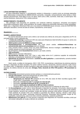 Arlindo Ugulino Netto – CARDIOLOGIA – MEDICINA P6 – 2010.1
101
LÚPUS ERITEMATOSO SISTÊMICO
No lúpus eritematoso sistêmico, o acometimento cardíaco é infrequente e, quando ocorre as principais alterações
estão relacionadas à endocardite de LIBMAN-SACHS, pericardite, miocardite, comprometimento valvar aórtico e mitral,
bloqueio atrioventricular. Pode afetar os rins e os olhos, assim como o SNC, ocorrendo, neste caso, a coreia lúpica. Nos
exames labotariais, observamos FAN e células positivas.
DERMATOMOSITE / POLIMOSITE
São patologias mais frequentes em pacientes com esclerose sistêmica progressiva, artropatias soro-negativo
(Espondilite anquilosante, Reiter, artrite psoriática). No coração, observa-se endocardite infecciosa e outras cardiopatias.
Neste caso, o diagnóstico diferencial é feito com o da coreia de SYDENHAM (tiques nervosos, coreia de HUNTINGTON,
alterações vasculares, tumores da base do cérebro, hipocalcemia, coreia lúpica).
DIAGNÓSTICO
EXAMES LABORATORIAIS
Os exames laboratoriais servem como critério a ser somado aos critérios de Jones para o diagnóstico de FR. Os
principais testes a serem realizados são:
 A Cultura da orofaringe é positiva em 20% dos casos para Streptococo beta-hemolítico do grupo A, sendo uma
importante ferramenta para diagnóstico.
 ASLO positivo acima de 200UI/ml na febre reumática
 Antiestreptoquinase e anti-hialuronidase são muito pouco usadas, antidesoxirribonuclease ou
anticotinamída adenina-dinucleotidase pode ser utilizado;
 Caso somente existir o quadro clínico de coreia isoladamente, deve-se investigar a anti-DNAse B que se
mantêm elevado por tempo prolongado, até 6 semanas;
 No hemograma, existe leucocitose leve sempre e, por vezes, anemia;
 VHS aumentado;
 PCR presente (marcador inflamatório);
 Mucoproteínas elevada (entre 4-6). Caso o valor esteja acima de 6, podemos suspeitar de endocardite
infecciosa, principalmente, bacteriana na forma aguda;
 Eletroforese de proteínas demonstrará o aumento da alfa-2 globulina e, ocasionalmente, aumento também
alfa 1 e gamaglobulina.
Assim sendo, a análise do hemograma, ASLO, VHS, PCR, mucoproteinas e eletroforese de proteínas podemos
alcançar o diagnóstico de febre reumática. Por serem critérios menores, obviamente, devemos associar a pelo menos
um critério maior. O diagnóstico da febre reumática é dado pela presença de dois critérios maiores ou um maior e dois
menores. Os critérios menores de Jones são: Artralgia, Febre, Aumento do VHS, PCR positivo e PR aumentado no
ECG.
OUTROS EXAMES
 R-X de tórax demonstrará aumento da área cardíaca e o comprometimento pulmonar;
 R-X das articulações presenciará alargamento de partes moles;
 No ECG, podemos perceber algumas alterações:
- Alargamento do intervalo PR (presente em 25 a 40% dos casos de febre reumática aguda), BAV
2°grau, BAVT, Extrasístoles, ritmo nodal;
- Miocardite: inversão da onda T e aumento do intervalo QT;
- Pericardite: supradesnivelamento de ST e inversão de T;
- Derrame: diminuição da amplitude do QRS em todos os planos;
- Fibrilação Atrial + SAE são muito frequente na fase crônica que é a estenose da valva mitral;
 No Ecocardiograma, podem ocorrer várias alterações a depender da valvopatia. Comumente, observa-se pelo
eco insuficiência da válvula, estenose, área valvar; sendo assim, um ótimo exame para avaliar função sistólica,
função diastólica, tamanho das cavidades, função das válvulas cardíacas mitral aórtica, tricúspide e pulmonar,
medir gradiente de pressão entre uma cavidade (a gravidade dos refluxos valvares), calcular a área valvar,
avaliar gravidade das lesões, sobrecarga Ventricular Esquerda, Sobrecarga Atrial Esquerda, função de VE,
vegetações, espessamento, ruptura de corda e derrame pericárdico, podendo quantificá-lo.
 Mapeamento com gálio 67 é o mais sensível e específico para diagnóstico de miocardite reumática, ainda que
não existam alterações de função e diâmetro de cavidades.
 