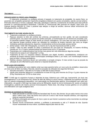 Arlindo Ugulino Netto – CARDIOLOGIA – MEDICINA P6 – 2010.1
102
TRATAMENTO
ERRADICADOR OU PROFILAXIA PRIMÁRIA
O tratamento erradicador ou profilaxia primaria é baseado no tratamento da amigdalite. Ao exame físico, os
pacientes com amigdalite apresentam hipertrofia amigdaliana bilateral com pontos amarelados, adenite cervical anterior,
linfonodos dolorosos e móveis a palpação, febra alta, odinofagia e sialorreia. O tratamento de escolha para esse perfil de
paciente é a penicilina-benzatina (bezentacil) 1.200.000 UI, intramuscular (IM) profunda em adultos, dose única. Em
crianças faremos 600.000 UI. Caso o paciente seja alérgico a droga de escolha, deve-se utilizar eritromicina (30-
40mg/kg/dia 6/6h ou 250mg 6/6h).
TRATAMENTO DA FASE AGUDA DA FR
 Tratamento erradicador ou profilaxia primária;
 Repouso absoluto no leito até controle dos sintomas, principalmente se tiver cardite, daí será considerado
paciente grave; nos casos mais graves de cardite avançada, a monitorização em UTI deverá ser procedida, pois,
os pacientes poderão chegar ao óbito devido ao choque cardiogênico. Um outro fator que deve ser lembrado é
que algumas drogas somente podem ser utilizadas em ambiente de terapia intensiva, tais como as drogas
inotrópicas positivas (dobutamina, dopamina, noradrenalina) na forma de punção venosa central.
 Artrite isolada = AAS 100-120mg/kg/dia, no máximo de 4 a 6g /dia fracionando de 6/6h ou 4/4h;
 Cardite = além do AAS, também se utiliza a prednisona em uma dose de 10mg/kg/dia, no máximo 40-60mg
mantido por 10 a 15 dias e retirada gradual que deverá durar de 6 a 12 semanas.
 Pulsoterapia com metilprednisolona nas formas mais graves tem sido defendida por algumas escolas;
 Tratamento da coreia é com haloperidol 1 a 3mg;
 Tratamento da ICC é o esquema clássico otimizado com digital, diurético, vasodilatadores, inotrópicos em
ambiente de terapia intensiva sobre monitorização cardiológica direta e, por vezes, com monitorização invasiva
para se tratar o choque cardiogênico.
 Defeitos valvares mecânicos devem ser submetidos a correção cirúrgica. O mais correto é que se proceda da
utilização de anti-inflamatórios para observar a resposta terapêutica.
PROFILAXIA SECUNDÁRIA
A profilaxia secundária tem como objetivo evitar que esse paciente tenha um novo surto de amidalite e desenvolva
um novo surto de febre reumática. Para isto, devemos proceder da utilização dos seguintes fármacos:
 Penicilina benzatina 1.200.000 UI 21/21dias ou 600.000 UI para crianças;
 Opção para pacientes alérgicos é a sulfadiazina na dose de 0,5g para menores de 25 kg e 1g para maiores de
25 kg, fracionando em 12/12h ou dose única.
OBS
1
: O AAS age no organismo humano a depender da dose. Sabemos que o AAS age, basicamente, em duas vias
(prostaglandina E e do tromboxane A2). Doses de AAS até 300mg ou pouco menos, a depender da superfície corporal,
será um potente antiagregante plaquetário, com estimulação da hipersecreção gástrica, broncodilatador sem ação anti-
inflamatória. Já quando o AAS age nas doses acima de 300mg/dia, atuará na via do tromboxane A2, sendo um potente
trombogênico, podendo até mesmo provocar broncoespasmo. Nesta dose, não atinge mucosa gástrica e é um potente
anti-inflamatório com ação analgésica leve.
CRITÉRIOS DE SUSPENSÃO DA PROFILAXIA
1. Idade pré-escolar ou escolar é prescrito benzetacil até 18 anos. Nos demais, faz por pelos menos cinco anos
após o ultimo surto. Caso não tenha novo surto em 5 anos e não houver sequela cardíaca, com segurança
pode-se suspender benzetacil.
2. Profilaxia prolongada para grupos de risco e para os que tiveram sucessivos surtos recorrentes se prolonga
por 10 anos ou mais.
3. Quando houver envolvimento cardíaco, a profilaxia é permanente ou até a 3° década de vida. Quando
houver necessidade de troca valvar, a profilaxia seguirá pelo resto da vida.
 