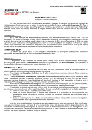 Arlindo Ugulino Netto – CARDIOLOGIA – MEDICINA P6 – 2010.1
103
MED RESUMOS 2013
NETTO, Arlindo Ugulino; CORREIA, Luiz Gustavo.
CARDIOLOGIA
ENDOCARDITE INFECCIOSA
(Professor Francisco Santiago)
Em 1869, Virchow demonstrou em estudos de necropsias a presença de bactérias em vegetações valvares. No
século passado, Oscler apresentou as várias formas de apresentação clínica da endocardite infecciosa (EI). Esta é
definida como sendo uma infecção que atinge parte da membrana que encobre as válvulas cardíacas. Pode atingir
também várias partes do coração. Infecções de origem dentária estão entre as principais causas da endocardite
infecciosa.
EPIDEMIOLOGIA
A EI é uma patologia que apresenta dificil diagnóstico, com prevalência baixa (15-40 casos a cada 1.000.000
habitantes). Em um terço dos casos, ou seja, 15-20% apresentam bacteremia (micro-organismos bacterianos no sangue
arterial). Nem sempre a hemocultura negativa determina uma ausência de EI, a exemplificar, cerca de 30% dos casos
apresentam uma ausência de colonização bacteriana. Além da pouca sensibilidade em relação a bacteremia, a própria
doença pode determinar uma confusão no diagnóstico, pois, por apresentar várias formas clínicas (sub-aguda, aguda)
podem simular algumas doenças sistêmicas, ocorrendo falsos positivos e negativos.
CRITÉRIOS DE OSLER
Os critérios de OSLER basea-se em condições concomitantes de cardiopatia predisponente, bacteremia
persistente, fenômeno embólico ou vascular e processo endocárdico ativo.
DIAGNÓSTICO
O diagnóstico da EI é baseado na história clínica, exame físico, exames complementares, microbiologia,
ecocardiografia. Assim sendo, a hemocultura (diagnóstico microbiológico) e o ecocardiograma (principalmente, o
transesofágico) são os principais recursos para o diagnóstico de EI.
DIAGNÓSTICO CLÍNICO
O diagnóstico clínico da endocardite infecciosa leva em conta, basicamente, sinais e sintomas evidentes de
doença sistêmica, comprometimento vascular e lesão imunológica.
As principais manifestações sistêmicas da EI são emagrecimento, anorexia, adinamia, febre persistente,
fáscies de sofrimento.
Quanto às evidências de fenômenos vasculares, comumente são encontrados embolizações periféricas, lesão
valvar, insuficiência cardíaca congestiva, aneurisma micótico (tipo de aneurisma de vaso vasorum por trombo),
petéquias, manchas de Janeway (manchas do tipo café-com-leite), manchas de Roth (observadas no fundo de olho) e
nódulos de Osler (de pequeno tamanho, geralmente, localizam-se no tornozelo).
As evidências de fenômenos imunológicos são caracterizadas por manifestações nos rins (glomerulonefrite),
articulações (artrite), tenossinovite, fator reumateide positivo, imunocomplexos, baqueteamento digital.
O diagnóstico da endocardite infecciosa é feito a partir da identificação de dois fenômenos básicos: a bacteremia
persistente e o comprometimento valvar. A partir dos dados clínicos, esses fenômenos podem ser avaliados a partir de:
 Dados do exame clínico – história clínica, exame físico;
 Dados de exames laboratoriais: o exame mais importante é o isolamento de microorganismos nas
hemoculturas. Duas hemoculturas positivas colhidas em momentos diferentes são suficientes para o
diagnóstico;
 Dados do ecocardiograma – há achados ecocardiográficos que foram categorizados como maiores e podem
ser considerados mais sugestivos de endocardite infecciosa.
Uma das recomendações atuais é que pacientes sejam avaliados com base nos critérios de Duke modificados,
que reúnem critérios maiores e menores. É conveniente atentar para o fato de esses critérios diagnósticos terem sido
concebidos com finalidade epidemiológica e de pesquisa. Como as endocardites infecciosas são heterogêneas na sua
apresentação, nem sempre a aplicação desses critérios diagnósticos, na prática, atende às necessidades em cada caso.
Por isso, não devem substituir a avaliação clínica do paciente.
 