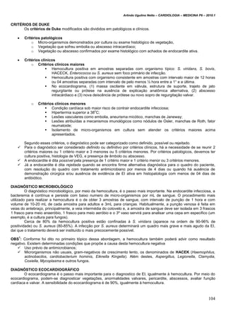 Arlindo Ugulino Netto – CARDIOLOGIA – MEDICINA P6 – 2010.1
104
CRITÉRIOS DE DUKE
Os critérios de Duke modificados são divididos em patológicos e clínicos.
 Critérios patológicos
o Micro-organismos demonstrados por cultura ou exame histológico de vegetação,
o Vegetação que sofreu embolia ou abscesso intracardíaco;
o Vegetação ou abscesso confirmados por exame histológico com achados de endocardite ativa.
 Critérios clínicos
o Critérios clínicos maiores
 Hemocultura positiva em amostras separadas com organismo típico: S. viridans, S. bovis,
HACECK, Enterococos ou S. aureus sem foco primário de infecção.
 Hemocultura positiva com organismo consistente em amostras com intervalo maior de 12 horas
ou 04 amostras separadas com intervalo de pelo menos ½ hora entre a 1° e a última.
 No ecocardiograma, (1) massa oscilante em válvula, estrutura de suporte, trajeto de jato
regurgitante ou prótese na ausência de explicação anatômica alternativa, (2) abscesso
intracárdiaco e (3) nova deiscência de prótese ou novo sopro de regurgitação valvar.
o Critérios clínicos menores
 Condição cardíaca sob maior risco de contrair endocardite infecciosa;
 Hipertermia superior a 38
o
C;
 Lesões vasculares como embolia, aneurisma micótico, manchas de Janeway;
 Lesões atribuídas a mecanismos imunológicos como nódulos de Osler, manchas de Roth, fator
reumatoide;
 Isolamento de micro-organismos em cultura sem atender os critérios maiores acima
apresentados.
Segundo esses critérios, o diagnóstico pode ser categorizado como definido, possível ou rejeitado.
 Para o diagnóstico ser considerado definido ou definitivo por critérios clínicos, há a necessidade de se reunir 2
critérios maiores ou 1 critério maior e 3 menores ou 5 critérios menores. Por critérios patológicos, devemos ter
cultura positiva, histologia de VEG, e presença de êmbolo ou abscesso.
 A endocardite é dita possível pela presença de 1 critério maior e 1 critério menor ou 3 critérios menores.
 Já a endocardite é dita rejeitada quando se encontra firme alternativa diagnóstica para o quadro do paciente,
com resolução do quadro com tratamento antimicrobiano por menos de 4 dias ou quando há ausência de
demonstração cirúrgica e/ou ausência de evidência de EI ativa em histopatologia com menos de 04 dias de
antibiótico.
DIAGNÓSTICO MICROBIOLÓGICO
O diagnóstico microbiológico, por meio da hemocultura, é o passo mais importante. Na endocardite infecciosa, a
bacteremia é contínua e persiste com baixo numero de micro-organismos por mL de sangue. O procedimento mais
utilizado para realizar a hemocultura é o de obter 3 amostras de sangue, com intervalo de punção de 1 hora e com
volume de 10-20 mL de cada amostra para adultos e 3mL para crianças. Habitualmente, a punção venosa é feita em
veias do antebraço, principalmente, a veia intermédia do cotovelo e, a amostra de sangue deve ser isolada em 3 frascos
1 frasco para meio anaeróbio, 1 frasco para meio aeróbio e o 3º vaso servirá para analisar uma cepa em especifico (um
exemplo, é a cultura para fungos).
Cerca de 80% da hemocultura positiva estão confinadas à S. viridans (aparece na ordem de 90-96% de
positividade) ou S. aureus (80-85%). A infecção por S. aureus determinará um quadro mais grave e mais agudo da EI,
daí que o tratamento deverá ser instituído o mais precocemente possível.
OBS
1
: Conforme foi dito no primeiro tópico dessa abordagem, a hemocultura também poderá advir como resultado
negativo. Existem determinadas condições que propõe a causa desta hemocultura negativa
 Uso prévio de antimicrobianos;
 Microrganismos não usuais, gram-negativos de crescimento lento, os denominados de HACEK (Haemophilus,
actinobacilos, cardiobacterium hominis, Eiknella Kingella). Além destes, Aspergillus, Legionella, Clamydia,
Coxiella, Mycoplasma e outros fungos.
DIAGNÓSTICO ECOCARDIOGRÁFICO
O ecocardiograma é o passo mais importante para o diagnostico de EI, igualmente à hemocultura. Por meio do
ecocardiograma, podem-se diagnosticar vegetações, anormalidades valvares, pericardite, abscessos, avaliar função
cardíaca e valvar. A sensibilidade do ecocardiograma é de 90%, igualmente à hemocultura.
 