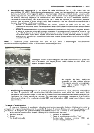 Arlindo Ugulino Netto – CARDIOLOGIA – MEDICINA P6 – 2010.1
105
 Ecocardiograma transtorácico: É um exame de baixa sensibilidade (40 a 70%), porém com boa
especificidade (80 a 90%). Determinadas patologias podem cursar com falsos positivos, tais como mixomas
(tumor pedunculado, forma vegetante podendo acometer septo interatrial, ventrículo direito, esquerdo, átrio
direito, esquerdo com uma grande capacidade de formar trombos e com necrose de permeio), fibromas (tumor
de músculo cardíaco), vegetação de Libman-Sachs (está associada ao Lúpus eritematoso sistêmico),
degeneração mixomatosa ou com vegetação curada de EI prévia. As complicações de extensão perivalvar
ocorrem mais ou menos 30% dos casos e, outro dado importante, é de que não existe correlação entre o
tamanho da vegetação e fenômeno embólicos.
o Aspecto ao unidimensional: Espessamento não uniforme, localizado em certas áreas da valva, com
características algodoadas. Bordas das vegetações têm aspectos irregulares como papel rasgado. Motilidade valva
preservada.
o Aspecto ao bidimensional: Nódulos de tamanho e forma variáveis e lobulados, irregulares ou alongados. Acredita-
se apenas as vegetações superior a 2 mm sejam visualizados. A sensibilidade do eco para detectar vegetação é de
+ ou – 40%. O abscesso do anel valvar (mais frequentemente o aórtico) é demonstrado ao eco como uma cavidade
livre de ecos anterior a valva aórtica (imagem escura dentro do músculo, ou seja, densidade diferente do sangue),
geralmente com protrusão para cavidade ventricular direta, ou atrás da valva aórtica, geralmente com protrusão
para o interior do AE.
OBS
2
: As vegetações podem permanecer após anos da cura clinica e bacteriológica. Frequentemente
(aproximadamente 50%) as endocardites se acompanham de derrame pericárdio.
Na imagem, observa-se ecocardiograma em modo unidimensional, na qual a seta
branca representa uma vegetação em folheto anterior de valva mitral, com
aspecto algodoado clássico.
Na imagem ao lado, observa-se
vegetação nas três cúspides aórticas
(1) e aspecto grosseiro com vegetação
aórtica (2) e aspecto irregular do
folheto anterior (3).
 Ecocardiograma transesofágico: É um exame que apresenta sensibilidade > 90%, utilizando um transdutor
de 5mHz. É apropriado para visualizar bem estruturas posteriores como átrios, AU, anel aórtico, aorta
ascendente, válvulas pulmonares, e outras lesões que são diagnosticadas mesmo na ausência de vegetações
(perfuração de folhetos, deiscência e prótese). No caso deste exame acusar negatividade de endocardite
infecciosa, o valor preditivo negativo próximo de 100% para valvas nativas e 90% para prótese, indicando a sua
especificidade.
TRATAMENTO FARMACOLÓGICO
O tratamento é baseado de acordo com o tipo de microorganismo esperado. Conforme foi dito anteriormente, os
principais microorganismos que causam a EI aguda são: S. aureus, E. faecalis, Bacilos gram-negativos, S. pyogenes, S.
pneumoniae e N. menigitidis. Os germes mais frequentes da EI subaguda são S. viridans, S. bovis e Enterococcos.
A escolha dos antimicrobianos leva em conta algumas características, tais como:
 Espectro de ação;
 Doses
 Via de administração
 Duração do tratamento
 Teste de sensibilidade antibiótica (TSA)
 Concentração inibitória mínima (MIC) ao
crescimento do germe isolado
 