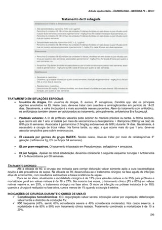 Arlindo Ugulino Netto – CARDIOLOGIA – MEDICINA P6 – 2010.1
106
TRATAMENTO EM SITUAÇÕES ESPECIAIS
 Usuários de drogas. Em usuários de drogas, S. aureus, P. aeruginosa, Candida spp. são os principais
agentes envolvidos na EI. Neste caso, deve-se tratar com oxacilina e aminoglicosídeo em período de 14-21
dias. Geralmente, a valva tricúspide é a mais acometida nesses pacientes. Alem do tratamento com antibiótico,
os antifúngicos também devem ser adicionados ao tratamento, principalmente, anfotericina B e fluconazol.
 Próteses valvares: A EI de próteses valvares pode ocorrer de maneira precoce ou tardia. A forma precoce,
que ocorre em até 1 ano, é tratada por meio da vancomicina ou teicoplamina + rifampcina (300mg via oral) de
8/8h por 6 semanas. Associada à gentamicina (1.0mg/kg endovenosa de 8/8h) durante 14 dias. Geralmente, é
necessário a cirurgia de troca valvar. Na forma tardia, ou seja, a que ocorre mais do que 1 ano, deve-se
associar ampicilina para cobrir enterococcos.
 EI causada por germes do grupo HACEK. Nestes casos, deve-se tratar por meio de cefalosporinas 3°
geração (ceftriaxona 2g, EV ou IM por 04 semanas).
 EI por gram-negativos. O tratamento é baseado em Pseudomonas, ceftazidima + amicacina.
 EI por fungos. Apesar de difícil erradicação, devemos considerar o seguinte esquema: Cirurgia + Anfotericina
B + 5–fluorocitosina por 08 semanas.
TRATAMENTO CIRÚRGICO
Até a década de 60, a cirurgia era indicada para corrigir disfunção valvar somente após a cura bacteriológica
devido à alta prevalência de sepse. Na década de 70, desenvolveu-se o tratamento cirúrgico na fase aguda de infecção
ativa da endocardite, com resultados satisfatórios e baixa incidência de sepse.
Para se ter ideia, atualmente a mortalidade cirúrgica é de 12% para válvulas nativas e de 25% para próteses e
mortalidade geral em valvas nativas é de 16 a 27%. Na maioria das vezes, o tratamento clinico (75 a 85%) em valvas
nativas resolve e, em 25%, o tratamento cirúrgico na fase ativa. O risco de infecção na prótese instalada é de 10%
quando a cirurgia é realizada na fase ativa, contra menos de 1% quando a cirurgia é eletiva.
INDICAÇÕES DE CIRURGIA DURANTE O CURSO DE UMA EI
 Complicações hemodinâmicas: ICC, regurgitação valvar severa, obstrução valvar por vegetação, deterioração
valvar tardia e distúrbio de condução AV.
 ICC frequente (45%, sendo 60% considerada severa e 40% considerada moderada). Nos casos severos, a
mortalidade é de 80% a 90% com tratamento clínico isolado. Tratamento combinado a mortalidade é de 10 a
20%.
 