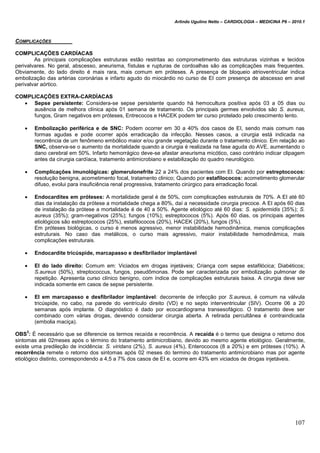 Arlindo Ugulino Netto – CARDIOLOGIA – MEDICINA P6 – 2010.1
107
COMPLICAÇÕES
COMPLICAÇÕES CARDÍACAS
As principais complicações estruturas estão restritas ao comprometimento das estruturas vizinhas e tecidos
perivalvares. No geral, abscesso, aneurisma, fístulas e rupturas de cordoalhas são as complicações mais frequentes.
Obviamente, do lado direito é mais rara, mais comum em próteses. A presença de bloqueio atrioventricular indica
embolização das artérias coronárias e infarto agudo do miocárdio no curso de EI com presença de abscesso em anel
perivalvar aórtico.
COMPLICAÇÕES EXTRA-CARDÍACAS
 Sepse persistente: Considera-se sepse persistente quando há hemocultura positiva após 03 a 05 dias ou
ausência de melhora clínica após 01 semana de tratamento. Os principais germes envolvidos são S. aureus,
fungos, Gram negativos em próteses, Entrecocos e HACEK podem ter curso protelado pelo crescimento lento.
 Embolização periférica e de SNC: Podem ocorrer em 30 a 40% dos casos de EI, sendo mais comum nas
formas agudas e pode ocorrer após erradicação da infecção. Nesses casos, a cirurgia está indicada na
recorrência de um fenômeno embólico maior e/ou grande vegetação durante o tratamento clinico. Em relação ao
SNC, observa-se o aumento da mortalidade quando a cirurgia é realizada na fase aguda do AVE, aumentando o
dano cerebral em 50%. Infarto hemorrágico deve-se afastar aneurisma micótico, caso contrário indicar clipagem
antes da cirurgia cardíaca, tratamento antimicrobiano e estabilização do quadro neurológico.
 Complicações imunológicas: glomerulonefrite 22 a 24% dos pacientes com EI. Quando por estreptococos:
resolução benigna, acometimento focal, tratamento clinico; Quando por estafilococos: acometimento glomerular
difuso, evolui para insuficiência renal progressiva, tratamento cirúrgico para erradicação focal.
 Endocardites em próteses: A mortalidade geral é de 50%, com complicações estruturais de 70%. A EI até 60
dias da instalação da prótese a mortalidade chega a 80%, daí a necessidade cirurgia precoce. A EI após 60 dias
de instalação da prótese a mortalidade é de 40 a 50%. Agente etiológico até 60 dias: S. epidermidis (35%); S.
aureus (35%); gram-negativos (25%); fungos (10%); estreptococos (5%). Após 60 dias, os principais agentes
etiológicos são estreptococos (25%), estafilococos (20%), HACEK (20%), fungos (5%).
Em próteses biológicas, o curso é menos agressivo, menor instabilidade hemodinâmica, menos complicações
estruturais. No caso das metálicos, o curso mais agressivo, maior instabilidade hemodinâmica, mais
complicações estruturais.
 Endocardite tricúspide, marcapasso e desfibrilador implantável
 EI do lado direito: Comum em: Viciados em drogas injetáveis; Criança com sepse estafilócica; Diabéticos;
S.aureus (50%), streptococcus, fungos, pseudômonas. Pode ser caracterizada por embolização pulmonar de
repetição. Apresenta curso clínico benigno, com índice de complicações estruturais baixa. A cirurgia deve ser
indicada somente em casos de sepse persistente.
 EI em marcapasso e desfibrilador implantável: decorrente de infecção por S.aureus, é comum na válvula
tricúspide, no cabo, na parede do ventrículo direito (VD) e no septo interventricular (SIV). Ocorre 06 a 20
semanas após implante. O diagnóstico é dado por ecocardiograma transesofágico. O tratamento deve ser
combinado com várias drogas, devendo considerar cirurgia aberta. A retirada percultânea é contraindicada
(embolia maciça).
OBS
3
: É necessário que se diferencie os termos recaída e recorrência. A recaída é o termo que designa o retorno dos
sintomas até 02meses após o término do tratamento antimicrobiano, devido ao mesmo agente etiológico. Geralmente,
existe uma predileção de incidência: S. viridans (2%), S. aureus (4%), Enterococos (8 a 20%) e em próteses (10%). A
recorrência remete o retorno dos sintomas após 02 meses do termino do tratamento antimicrobiano mas por agente
etiológico distinto, correspondendo a 4,5 a 7% dos casos de EI e, ocorre em 43% em viciados de drogas injetáveis.
 