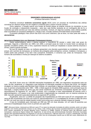 Arlindo Ugulino Netto – CARDIOLOGIA – MEDICINA P6 – 2010.1
108
MED RESUMOS 2013
NETTO, Arlindo Ugulino.
CARDIOLOGIA _____
SÍNDROMES CORONARIANAS AGUDAS
(Professor Bernardino Terceiro)
Podemos conceituar síndrome coronariana aguda (SCA) como um processo de insuficiência das artérias
coronárias em oferecer sangue rico em oxigênio e nutrientes para o próprio músculo cardíaco.
Como sabemos, o coração exerce uma função de bomba graças ao potente músculo do miocárdico na sua
função de contração e relaxamento incessante – para isso, esta bomba necessita de um contingente alto de O2 e
nutrientes que serão servidos por meio das artérias coronárias. Contudo, em algumas ocasiões, estas artérias poderão
estar acometidas por processos patológicos e, devido a isso, a função cardíaca primordial estará comprometida.
O processo patológico mais comum das SCA é de cunho obstrutivo, que se deve, na maior parte das vezes, à
aterosclerose.
IMPORTÂNCIA EPIDEMIOLÓGICA DAS SÍNDROMES CORONARIANAS AGUDAS
Dados epidemiológicos sobre a doença explicam a importância de estudar e saber tratar este grupo de
patologias. Segundo o Data-SUS, em 1996 e em 2000, a principal causa de morte no mundo foram as doenças do
aparelho circulatório (infarto, AVC e ICC), superando inclusive as mortes por neoplasias e causas externas (traumas e
armas), mesmo quando somadas.
No que diz respeito ao sexo, as mulheres apresentam uma discreta superioridade na mortalidade. Isso ocorre
porque, até o período da menopausa, as mulheres são protegidas pelos estrógenos; contudo, instalada a menopausa, a
mulher perde esta proteção e fica bem mais susceptível. Entretanto, é consenso que, antes da menopausa, mais
homens são acometidos e mortos por doenças do sistema circulatório.
Nos EUA, foram cerca de 1.500.000 internações hospitalares em 1996, com diagnóstico reconhecido cada vez
mais. De fato, atualmente, é o diagnóstico mais frequente na internação hospitalar na maioria das UCOs. Um trabalho
divulgado na mesma ocasião pela Montreal Heart Institute, em associação a algumas instituições americanas, verificou
que, no período compreendido entre 1985 – 1998, o infarto agudo do miocárdio (IAM) superava, como principal causa de
internação, a angina instável (AI, termo que vem sendo substituído por Síndromes Coronarianas Agudas sem Supra-
desnivelamento do Segmento ST, ver OBS
1
). Contudo, com a evolução e maior disponibilidade de exames como o
eletrocardiograma, a AI passou a ser mais evidenciada e diagnosticada (se mostrando com os mesmos sintomas do
IAM, mas sem apresentar supra-desnivelamento do segmento ST ao ECG).
Anualmente, cerca de 1,4 milhão de pacientes são hospitalizados por SCA sem supra ST em comparação com
cerca de 400 mil pacientes com SCA com supra ST (aproximadamente 3:1). A mortalidade em 30 dias no IAM é de cerca
de 30%, de modo que mais da metade dessas mortes ocorre antes que o paciente infartado chegue ao hospital.
A taxa de mortalidade após internação por IAM caiu 30% em duas décadas. Um em cada 25 pacientes que
sobrevive à hospitalização inicial, morre no primeiro ano após IAM.
OBS
1
: Até pouco tempo, chamavam-se IAM sem supra ST os casos de obstrução incompleta de artéria coronária, porém com placa
instável e com trombo parcialmente oclusivo no seu interior, onde, embora não houvesse supradesnivelamento do segmento ST ao
ECG, haviam marcadores de necrose alterados (como Troponina ou CKMB). Quando os mesmos casos não alteravam esses
marcadores, chamava-se Angina Instável (AI). Atualmente, os dois termos são sindromicamente chamados Síndromes Coronárias
Agudas Sem Supradesnivelamento do Segmento ST (ao que se chamava AI + IAM sem Supra ST), e iniciou a classificação Timi Risk
Score, já que há alguns casos de Angina Instável com maior risco de complicações maiores que os IAM sem supra, dependendo do
Timi Risk.
 