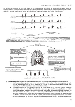 Arlindo Ugulino Netto – CARDIOLOGIA – MEDICINA P6 – 2010.1
10
do período de contração do ventrículo direito e, em consequência, um retardo no fechamento da valva pulmonar,
fazendo com que o componente pulmonar da 2ª bulha fique atrasado com relação ao componente aórtico da 2ª bulha,
gerando o som que descrevemos como “TLA”. Observe os esquemas a seguir para melhor entendimento:
3. Cliques e estalidos: podem ser classificados em sistólicos (protosistólicos e mesossistólicos) e diastólicos.
 Estalidos diastólicos: podem ocorrer nas estenoses das valvas mitral (ruído seco, agudo e de curta
duração representando por um “TEP”; é audível no 3º ou 4º EIC e no foco mitral) e tricúspide e, mais
raramente, na insuficiência mitral e na comunicação interatrial.
 Estalidos protosistólicos: são também chamados de ruídos de ejeção por indicarem a súbita ejeção de
sangue nos vasos da base. São ruídos de alta frequência, agudos e intensos, produzidos na artéria
pulmonar e na aorta. O estalido protositólico pulmonar (encontrado na estenose pulmonar moderada, na
dilatação idiopática da artéria pulmonar, na comunicação interatrial e na hipertensão pulmonar grave) é
bem mais audível no foco pulmonar e na borda esternal esquerda, diferenciando-se do desdobramento
da 1ª bulha pelo seu timbre mais agudo. O estalido protossistólico aórtico (encontrado nos aneurismas
de aorta, na dilatação da aorta, em algumas cardiopatias congênitas como a tetralogia de Fallot, nas
 