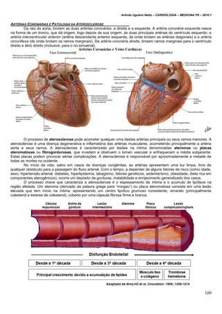 Arlindo Ugulino Netto – CARDIOLOGIA – MEDICINA P6 – 2010.1
109
ARTÉRIAS CORONÁRIAS E PATOLOGIA DA ATEROSCLEROSE
Da raiz da aorta, brotam as duas artérias coronárias: a direita e a esquerda. A artéria coronária esquerda nasce
na forma de um tronco, que dá origem, logo depois de sua origem, às duas principais artérias do ventrículo esquerdo: a
artéria interventricular anterior (artéria descendente anterior esquerda, de onde brotam as artérias diagonais) e a artéria
circunflexa (de onde brotam os ramos marginais). Da artéria coronária direita, brotam ramos marginais para o ventrículo
direito e átrio direito (inclusive, para o nó sinoatrial).
O processo de aterosclerose pode acometer qualquer uma destas artérias principais ou seus ramos menores. A
aterosclerose é uma doença degenerativa e inflamatória das artérias musculares, acometendo principalmente a artéria
aorta e seus ramos. A aterosclerose é caracterizada por lesões na íntima denominadas ateromas ou placas
ateromatosas ou fibrogordurosas, que invadem e obstruem o lúmen vascular e enfraquecem a média subjacente.
Estas placas podem provocar sérias complicações. A aterosclerose é responsável por aproximadamente a metade de
todas as mortes no ocidente.
No início da vida, salvo em casos de doenças congênitas, as artérias apresentam uma luz limpa, livre de
qualquer obstáculo para a passagem do fluxo arterial. Com o tempo, a depender de alguns fatores de risco (como idade,
sexo, hipertensão arterial, diabetes, hiperlipidemia, tabagismo, fatores genéticos, sedentarismo, obesidade, dieta rica em
componentes aterogênicos), ocorre um depósito de gorduras, instabilidade e enrijecimento generalizado dos vasos.
O processo chave que caracteriza a aterosclerose é o espessamento da íntima e o acúmulo de lipídeos na
região afetada. Um ateroma (derivado da palavra grega para “mingau”) ou placa ateromatosa consiste em uma lesão
elevada que tem início na íntima, apresentando um centro lipídico grumoso consistente, amarelo (principalmente
colesterol e ésteres de colesterol), coberto por uma cápsula fibrosa firme e branca.
 