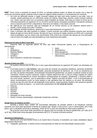 Arlindo Ugulino Netto – CARDIOLOGIA – MEDICINA P6 – 2010.1
112
OBS
2
: Como vimos a propósito do estudo do ECG, os achados gráficos podem se alterar de acordo com a fase da
síndrome coronariana aguda, podendo indicar a fase em vigência deste processo e o acometimento do miocárdio.
 No início da obstrução arterial, a região muscular irrigada por este vaso ainda manterá a sua ação, mas na
ocasião, estará passando por um sofrimento celular por hipóxia. Nesta fase, portanto, existe músculo cardíaco
vivo, viável, mas que sofre com um processo recém-instalado de hipóxia. Esta fase se mostra na forma de um
infra-desnivelamento do segmento ST ou um ECG normal (sendo necessário quantificar marcadores cardíacos
como a troponina para firmar o diagnóstico). Este deve ser tratado o mais rápido possível.
 Na vigência de uma isquemia, seja por instalação de um trombo oclusivo ou por espasmo arterial sobre o
trombo, o ECG revela uma onda T invertida.
 Na instalação da lesão isquêmica, observa-se o supra-desnivelamento do segmento ST.
 Caso o processo não seja revertido ou tratado, a parte muscular que sofrera isquemia evoluirá para necrose
depois de algo em torno de 90 minutos. Na fase em que a necrose se instala, teremos um ECG com a chamada
onda Q patológica, que se mostra mais aprofundada. Esta onda Q se mostrará não apenas em uma derivação,
mas em toda uma região que seja abrangida por suas respectivas derivações.
PRINCIPAIS FATORES DE RISCO PARA SCA
Podemos listar os seguintes fatores de risco que estão intimamente ligados com a fisiopatogenia da
aterosclerose:
 HAS
 Dislipidemia
 Diabetes Mellitus
 Tabagismo
 Genética
 Sexo masculino e estado pós menopausa
 Idade
 Sedentarismo
 Dieta aterogênica
 Outros (Fibrinogênio; Homocisteína; Fatores
inflamatórios)
QUADRO CLÍNICO DAS SCA
Os quadros clínicos para as SCA com e sem supra-desnivelamento do segmento ST podem ser abordados em
conjunto.
 A principal queixa é a dor torácica, mas que pode ser ausente nos pacientes diabéticos, pacientes portadores
de neuropatias (com déficit de sensibilidade), pacientes portadores de Alzheimer, etc. A dor se caracteriza por
ser forte, de grande intensidade, de localização retroesternal (geralmente), em aperto e podendo irradiar-se para
mandíbula, membro superior esquerdo, costas e regiões abdominais até o nível do umbigo (regiões de origem
embriológica semelhante ao mesmo dermátomo correspondente ao coração). Geralmente, o paciente refere a
dor como sendo “extrema”, que se assemelha a tentar “deglutir uma bola de bilhar”. A dor é acompanhada de
certos comemorativos (como os vistos abaixo) e não apresenta fator de melhora ou de piora. Na admissão,
devido ao caso de a dor não ser de localização muito precisa, muitos pacientes relatam a dor cerrando e girando
o punho na frente do esterno – um sinal muito característico de IAM (sinal de Levine).
 Dispneia
 Sudorese
 Náuseas
 Vômitos
 Ansiedade
 Sensação de morte iminente
 Outros: síncope, desorientação, hipotensão inexplicada, arritmias.
EXAME FÍSICO NA VIGÊNCIA DE SCA
Durante o exame físico, podem ser encontradas alterações de pressão arterial e de frequência cardíaca
(paciente com SCA pode apresentar arritmias de qualquer tipo: desde a mais comum, que é a extra-sístole, até a mais
grave, que é a fibrilação ventricular e assistolia), sinais de ICC e sopro de insuficiência mitral (supra sistólicos).
Na ausculta, pode haver atrito pericárdico em alguma fase da evolução da doença (geralmente, por volta do 5º
ao 9º dia). Pode haver ainda elevação de temperatura até 37,6 °C durante a primeira semana.
DIAGNÓSTICO DIFERENCIAL
Mesmo com uma boa história clínica e um exame físico minucioso, é necessário, por vezes, estabelecer alguns
diagnósticos diferenciais.
 Indigestão: geralmente, a história clínica é acompanhada do relato de uma alimentação copiosa prévia.
 
