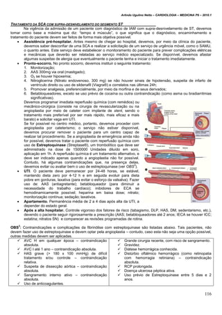 Arlindo Ugulino Netto – CARDIOLOGIA – MEDICINA P6 – 2010.1
116
TRATAMENTO DA SCA COM SUPRA-DESNIVELAMENTO DO SEGMENTO ST
Na vigência da admissão de um paciente com diagnóstico de IAM com supra-desnivelamento de ST, devemos
tomar como base a máxima que diz: “tempo é músculo”, o que significa que o diagnóstico, encaminhamento e
tratamento do paciente devem ser feitos de forma mais objetiva possível.
 Assistência pré-hospitalar. Antes mesmo de chegar ao hospital, devemos, por meio da clínica do paciente,
devemos saber desconfiar de uma SCA e realizar a solicitação de um serviço de urgência móvel, como o SAMU,
o quanto antes. Este serviço deve estabelecer o monitoramento do paciente para prever complicações elétricas
e mecânicas que deverão ser relatadas ao serviço médico especializado. Se disponível, devemos afastar
algumas suspeitas de alergia que eventualmente o paciente tenha e iniciar o tratamento imediatamente.
 Pronto-socorro. No pronto socorro, devemos instituir o seguinte tratamento:
1. Monitorização;
2. AAS 300mg via oral (mastigado);
3. O2 se houver hipoxemia;
4. Nitroglicerina (Nitrato endovenoso, 300 mg) se não houver sinais de hipotensão, suspeita de infarto de
ventrículo direito ou uso de sildenafil (Viagra®) e correlatos nas últimas 24h;
5. Promover analgesia, preferencialmente, por meio da morfina e de seus derivados;
6. Betabloqueadores, exceto se uso prévio de cocaína ou outra contraindicação (como asma ou bradiarritmias
significativas).
Devemos programar imediata reperfusão química (com remédios) ou
mecânico-cirúrgica (consiste na cirurgia de revascularização ou na
angioplastia por meio de cateter com implante de stent, sendo o
tratamento mais preferível por ser mais rápido, mais eficaz e mais
barato) e solicitar vaga em UTI.
Se for possível no centro médico, portanto, devemos proceder com
angioplastia por cateterismo; o serviço não estiver disponível,
devemos procurar remover o paciente para um centro capaz de
realizar tal procedimento. Se a angioplastia de emergência ainda não
for possível, devemos tratar o paciente com reperfusão química com
uso de Estreptoquinase (Streptase®), um trombolítico que deve ser
administrado na dose de 1500000 Unidades diluído em soro,
aplicação em 1h. A reperfusão química é um tratamento alternativo, e
deve ser indicado apenas quando a angioplastia não for possível.
Contudo, há algumas contraindicações que, na presença delas,
devemos evitar ou avaliar bem o uso de estreptoquinase (ver OBS
3
).
 UTI. O paciente deve permanecer por 24-48 horas, se estável,
mantendo dieta zero por 4-12 h e em seguida evoluir para dieta
pobre em gorduras, laxativa (para evitar o esforço da valsalva). Fazer
uso de: AAS (antiagretante); betabloqueador (para diminuir a
necessidade do trabalho cardíaco); inibidores de ECA se
hemodinamicamente possível; heparina em baixa dose; nitrato;
monitorização contínua; sedação; laxativos.
 Apartamento. Permanência média de 2 a 4 dias após alta da UTI, a
depender do estado geral.
 Após a alta hospitalar. Controle vigoroso dos fatores de risco (tabagismo, DLP, HAS, DM, sedentarismo, etc.),
devendo o paciente seguir rigorosamente a prescrição (AAS; betabloqueadores até 2 anos; IECA se houver ICC;
estatina; nitratos SN) e comparecer as revisões programadas de rotina.
OBS
3
: Contraindicações e complicações da fibrinólise com estreptoquinase são listadas abaixo. Tais pacientes, não
devem fazer uso de estreptoquinase e devem optar pela angioplastia – contudo, caso esta não seja uma opção possível,
outras medidas devem ser aplicadas.
 AVC H em qualquer época – contraindicação
absoluta.
 AVC I até 1 ano – contraindicação absoluta.
 HAS grave (> 180 x 100 mmHg) de difícil
tratamento e/ou controle – contraindicação
relativa.
 Suspeita de dissecção aórtica – contraindicação
absoluta.
 Sangramento interno ativo – contraindicação
absoluta.
 Uso de anticoagulantes.
 Grande cirurgia recente, com risco de sangramento.
 Gravidez.
 Diátese hemorrágica conhecida.
 Distúrbio oftálmico hemorrágico (como retinopatia
com hemorragia retiniana) – contraindicação
absoluta.
 RCP prolongada.
 Doença ulcerosa péptica ativa.
 Uso prévio de Estreptoquinase entre 5 dias e 2
anos.
 