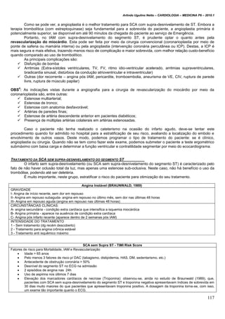 Arlindo Ugulino Netto – CARDIOLOGIA – MEDICINA P6 – 2010.1
117
Como se pode ver, a angioplastia é o melhor tratamento para SCA com supra-desnivelamento de ST. Embora a
terapia trombolítica (com estreptoquinase) seja fundamental para a sobrevida do paciente, a angioplastia primária é
potencialmente superior, se disponível em até 90 minutos da chegada do paciente ao serviço de Emergência.
Portanto, no IAM com supra-desnivelamento do segmento ST, é prudente optar o quanto antes pela
revascularização do miocárdio. Esta pode ser feita por meio da cirurgia convencional (coronarioplastia por meio de
ponte de safena ou mamária interna) ou pela angioplastia (intervenção coronária percutânea ou ICP). Destas, a ICP é
mais segura e mais efetiva, trazendo menos risco de complicação e maior sobrevida, com melhor relação custo-benefício
quando comparado ao uso de trombolítico.
As principais complicações são:
 Disfunção de bomba
 Arritmias (Extra-sístoles ventriculares, TV, FV, ritmo idio-ventricular acelerado, arritmias supraventriculares,
bradicardia sinusal, distúrbios da condução atrioventricular e intraventricular)
 Outras (dor recorrente – angina pós IAM, pericardite, tromboembolia, aneurisma de VE, CIV, ruptura de parede
livre, ruptura de músculo papilar)
OBS
4
: As indicações vistas durante a angiografia para a cirurgia de revascularização do miocárdio por meio da
coronarioplastia são, entre outras:
 Estenose multiarterial;
 Estenose de tronco;
 Estenose com anatomia desfavorável;
 Artérias de paredes finas;
 Estenose de artéria descendente anterior em pacientes diabéticos;
 Presença de múltiplas artérias colaterais em artérias estenosadas.
Caso o paciente não tenha realizado o cateterismo na ocasião do infarto agudo, deve-se tentar este
procedimento quando for admitido no hospital para a estratificação de seu risco, avaliando a localização do embolo e
envolvimento de outros vasos. Deste modo, podemos programar o tipo de tratamento do paciente: se é clínico,
angioplastia ou cirurgia. Quando não se tem como fazer este exame, podemos submeter o paciente a teste ergométrico
submáximo com baixa carga e determinar a função ventricular e contratilidade segmentar por meio do ecocardiograma.
TRATAMENTO DA SCA SEM SUPRA-DESNIVELAMENTO DO SEGMENTO ST
O infarto sem supra-desnivelamento (ou SCA sem supra-desnivelamento do segmento ST) é caracterizado pelo
fato de não haver oclusão total da luz, mas apenas uma estenose sub-oclusiva. Neste caso, não há benefício o uso da
trombólise, podendo até ser deletéria.
É muito importante, neste grupo, estratificar o risco do paciente para otimização do seu tratamento.
Angina Instável (BRAUNWALD, 1989)
GRAVIDADE
I- Angina de início recente, sem dor em repouso
II- Angina em repouso subaguda- angina em repouso no último mês, sem dor nas últimas 48 horas
III- Angina em repouso aguda (angina em repouso nas últimas 48 horas)
CIRCUNSTÂNCIAS CLÍNICAS:
A- angina secundária - condição extra cardíaca que intensifica a isquemia miocárdica
B- Angina primária - aparece na ausência de condição extra cardíaca
C- Angina pós infarto recente (aparece dentro de 2 semanas pós IAM)
INTENSIDADE DO TRATAMENTO
1 - Sem tratamento (dg recém descoberto)
2 - Tratamento para angina crônica estável
3 - Tratamento anti isquêmico máximo
SCA sem Supra ST - TIMI Risk Score
Fatores de risco para Mortalidade, IAM e Revascularização
 Idade > 65 anos
 Pelo menos 3 fatores de risco p/ DAC (tabagismo, dislipidemia, HAS, DM, sedentarismo, etc.)
 Antecedente de obstrução coronária > 50%
 Desnível do segmento ST no ECG na admissão
 2 episódios de angina nas 24h
 Uso de aspirina nos últimos 7 dias
 Elevação dos marcadores cardíacos de necrose (Troponina): observou-se, ainda no estudo de Braunwald (1989), que,
pacientes com SCA sem supra-desnivelamento do segmento ST e troponina negativa apresentavam índices de sobrevida em
30 dias muito maiores do que pacientes que apresentavam troponina positivo. A dosagem da troponina torna-se, com isso,
um exame tão importante quanto o ECG.
 