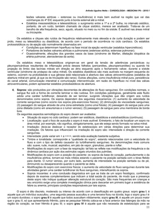 Arlindo Ugulino Netto – CARDIOLOGIA – MEDICINA P6 – 2010.1
11
lesões valvares aórticas – estenose ou insuficiência) é mais bem audível na região que vai das
vizinhanças do 4º EIC esquerdo junto à borda esternal até a mitral.
 Estalidos mesossistólicos e telessistólicos: o surgimento entre a 1ª e a 2ª bulha, no intervalo sistólico,
portanto, de um ruído, também chamado de clique sistólico, merece ser analisado. Trata-se de um
barulho de alta frequência, seco, agudo, situado no meio ou no fim da sístole. É audível nas áreas mitral
ou tricúspide.
Os estalidos e cliques são ruídos de frequência relativamente mais elevada e de curta duração e podem ser
proto, meso ou telessitólico ou diastólicos, de acordo com o período de ocorrência no ciclo cardíaco. Os estalidos
protossistólicos ou de ejeção são normalmente observados em:
 Condições que determinam hiperfluxo na fase inicial da ejeção ventricular (estalidos hipercinéticos);
 Portadores de lesões valvares aórticas e pulmonares (estenose aórtica, estenose pulmonar);
 Ocasionalmente, afecções dos grandes vasos da base (síndrome de Marfan, dilatação idiopática da
artéria pulmonar, aterosclerose da aorta).
Os estalidos meso e telessistólicos originam-se em geral da tensão de aderências pericárdicas ou
pleuropericárdicas resultantes de inflamação prévia desses folhetos (pericardites, pleuropericardites) ou quando há
projeção do limbo das lacínias mitrais em direção ao átrio esquerdo após o fechamento valvar, durante a sístole
ventricular (síndrome de prolapso da valva mitral). Os estalidos diastólicos são mais audíveis na margem esquerda do
esterno, ocorrem na protodiástole e sua gênese está relacionada à abertura das valvas atrioventriculares (estalidos de
abertura mitral em geral, já que os de tricúspide são raros). Outras afecções, como insuficiência mitral pura, persistência
do canal arterial, comunicação interatrial e comunicação interventricular, em razão do hiperfluxo no nível das valvas
atrioventriculares, podem apresentar estalidos protodiastólicos de abertura.
4. Sopros: são produzidos por vibrações decorrentes de alterações do fluxo sanguíneo. Em condições normais, o
sangue flui sob a forma de corrente laminar e não ruidosa. Em condições patológicas, geralmente este fluido
adota uma caráter turbilhonar, deixando de ser laminar, surgindo vibrações que dão origem aos ruídos
denominados como sopros. Os sopros dependem dos seguintes mecanismos: (1) aumento da velocidade da
corrente sanguínea (como ocorre nos sopros pós-exercícios físicos); (2) diminuição da viscosidade sanguínea;
(3) passagem do sangue através de uma zona estreitada (como uma fístula); (4) passagem do sangue para uma
zona dilatada (como em aneurismas e o rumor venoso); (5) passagem de sangue para uma membrana de borda
livre.
Os seguintes aspectos semiológicos do sopro devem ser avaliados:
 Situação do sopro no ciclo cardíaco: podem ser sistólicos, diastólicos e sistodiastólicos (contínuos).
 Localização: qual o foco de ausculta o sopro é mais audível. Entretanto, o fato de localizar um sopro na
área mitral, por exemplo, não significa, obrigatoriamente, que ele esteja sendo formado na valva mitral.
 Irradiação: deve-se deslocar o receptor do estetoscópio em várias direções para determinar sua
irradiação. Os fatores que influenciam na irradiação do sopro são: intensidade e direção da corrente
sanguínea.
 Intensidade: pode variar em + a ++++, sendo esta avaliação bastante subjetiva.
 Timbre e tonalidade: corresponde a “qualidade do sopro”, estando relacionadas com a velocidade do
fluxo e com o tipo de defeito causador do turbilhamento sanguíneo. As denominações mais comuns
são: suave, rude, musical, aspirativo, em jato de vapor, granuloso, piante e ruflar.
 Modificações do sopro com a fase da respiração: tal fato se reflete nas modificações da frequência e da
dinâmica cardíaca por ação dos estímulos vagais oriundos dos pulmões.
 Modificações do sopro com a posição do paciente: os sopros da base do coração, particularmente o da
insuficiência aórtica, tornam-se mais nítidos estando o paciente na posição sentada com o tórax fletido
para diante. O rumor venoso, por outro lado, aumenta de intensidade na posição sentada ou de pé,
diminuindo ou desaparecendo quando o paciente se deita.
 Modificações do sopro com exercícios físicos: o aumento da velocidade do fluxo sanguíneo durante tais
atividades geram uma caráter turbilhonar do fluxo sanguíneo, intensificando os sopros.
 Sopros inocentes: é uma conclusão diagnóstica em que se trata de um sopro fisiológico, confirmado
depois de exames complementares que indicam a total saúde do paciente, de modo que a presença
deste sopro não indique qualquer alteração estrutural do coração. São mais frequentes em crianças e
seu encontro exige uma completa investigação clínica para descartar em primeiro lugar a existência de
febre ou anemia, principais condições responsáveis por tais sopros.
O sopro é dito discreto, moderado ou intenso de acordo com a classificação em quatro graus: sopro grau I, é
aquele que um indivíduo auscultou, uma segunda pessoa auscultou e uma terceira ficou na dúvida, logo o sopro grau I é
um sopro duvidoso; o sopro grau II é aquele que todos auscultam nitidamente; sopro grau III, é aquele um pouco maior
que o grau II, só que apresentando frêmito, para se pesquisar frêmito coloca-se a face anterior das falanges da mão na
região do coração, se tiver frêmito é grau III; o sopro grau IV é aquele que não necessita de estetoscópio para se
 