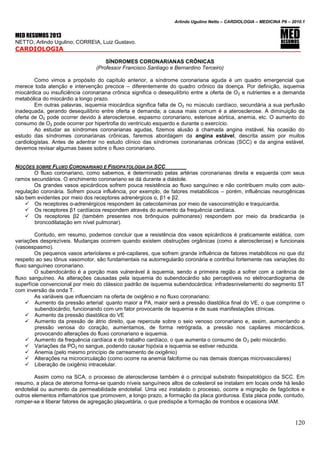 Arlindo Ugulino Netto – CARDIOLOGIA – MEDICINA P6 – 2010.1
120
MED RESUMOS 2013
NETTO, Arlindo Ugulino; CORREIA, Luiz Gustavo.
CARDIOLOGIA _____
SÍNDROMES CORONARIANAS CRÔNICAS
(Professor Francisco Santiago e Bernardino Terceiro)
Como vimos a propósito do capítulo anterior, a síndrome coronariana aguda é um quadro emergencial que
merece toda atenção e intervenção precoce – diferentemente do quadro crônico da doença. Por definição, isquemia
miocárdica ou insuficiência coronariana crônica significa o desequilíbrio entre a oferta de O2 e nutrientes e a demanda
metabólica do miocárdio a longo prazo.
Em outras palavras, isquemia miocárdica significa falta de O2 no músculo cardíaco, secundária a sua perfusão
inadequada, gerando desequilíbrio entre oferta e demanda; a causa mais comum é a aterosclerose. A diminuição da
oferta de O2 pode ocorrer devido à aterosclerose, espasmo coronariano, estenose aórtica, anemia, etc. O aumento do
consumo de O2 pode ocorrer por hipertrofia do ventrículo esquerdo e durante o exercício.
Ao estudar as síndromes coronarianas agudas, fizemos alusão à chamada angina instável. Na ocasião do
estudo das síndromes coronarianas crônicas, faremos abordagem da angina estável, descrita assim por muitos
cardiologistas. Antes de adentrar no estudo clínico das síndromes coronarianas crônicas (SCC) e da angina estável,
devemos revisar algumas bases sobre o fluxo coronariano.
NOÇÕES SOBRE FLUXO CORONARIANO E FISIOPATOLOGIA DA SCC
O fluxo coronariano, como sabemos, é determinado pelas artérias coronarianas direita e esquerda com seus
ramos secundários. O enchimento coronariano se dá durante a diástole.
Os grandes vasos epicárdicos sofrem pouca resistência ao fluxo sanguíneo e não contribuem muito com auto-
regulação coronária. Sofrem pouca influência, por exemplo, de fatores metabólicos – porém, influências neurogênicas
são bem evidentes por meio dos receptores adrenérgicos α, β1 e β2.
 Os receptores α-adrenérgicos respondem às catecolaminas por meio de vasoconstrição e traquicardia.
 Os receptores β1 cardíacos respondem através do aumento da frequência cardíaca.
 Os receptores β2 (também presentes nos brônquios pulmonares) respondem por meio da bradicardia (e
broncodilatação em nível pulmonar).
Contudo, em resumo, podemos concluir que a resistência dos vasos epicárdicos é praticamente estática, com
variações desprezíveis. Mudanças ocorrem quando existem obstruções orgânicas (como a aterosclerose) e funcionais
(vasoespasmo).
Os pequenos vasos arteriolares e pré-capilares, que sofrem grande influência de fatores metabólicos no que diz
respeito ao seu tônus vasomotor, são fundamentais na autorregularão coronária e contribui fortemente nas variações do
fluxo sanguíneo coronariano.
O subendocárdio é a porção mais vulnerável à isquemia, sendo a primeira região a sofrer com a carência de
fluxo sanguíneo. As alterações causadas pela isquemia do subendocárdio são perceptíveis no eletrocardiograma de
superfície convencional por meio do clássico padrão de isquemia subendocárdica: infradesnivelamento do segmento ST
com inversão da onda T.
As variáveis que influenciam na oferta de oxigênio e no fluxo coronariano:
 Aumento da pressão arterial: quanto maior a PA, maior será a pressão diastólica final do VE, o que comprime o
subendocárdio, funcionando com um fator provocante de isquemia e de suas manifestações clínicas.
 Aumento da pressão diastólica do VE
 Aumento da pressão de átrio direito, que repercute sobre o seio venoso coronariano e, assim, aumentando a
pressão venosa do coração, aumentamos, de forma retrógrada, a pressão nos capilares miocárdicos,
provocando alterações do fluxo coronariano e isquemia.
 Aumento da frequência cardíaca e do trabalho cardíaco, o que aumenta o consumo de O2 pelo miocárdio.
 Variações da PO2 no sangue, podendo causar hipóxia e isquemia se estiver reduzida.
 Anemia (pelo mesmo princípio de carreamento de oxigênio)
 Alterações na microcirculação (como ocorre na anemia falciforme ou nas demais doenças microvasculares)
 Liberação de oxigênio intracelular.
Assim como na SCA, o processo de aterosclerose também é o principal substrato fisiopatológico da SCC. Em
resumo, a placa de ateroma forma-se quando níveis sanguíneos altos de colesterol se instalam em locais onde há lesão
endotelial ou aumento da permeabilidade endotelial. Uma vez instalado o processo, ocorre a migração de fagócitos e
outros elementos inflamatórios que promovem, a longo prazo, a formação da placa gordurosa. Esta placa pode, contudo,
romper-se e liberar fatores de agregação plaquetária, o que predispõe a formação de trombos e ocasiona IAM.
 