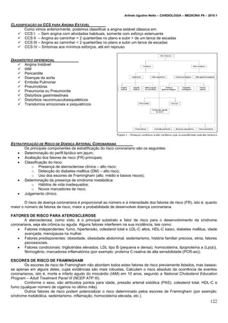Arlindo Ugulino Netto – CARDIOLOGIA – MEDICINA P6 – 2010.1
122
CLASSIFICAÇÃO DA CCS PARA ANGINA ESTÁVEL
Como vimos anteriormente, podemos classificar a angina estável clássica em:
 CCS I – Sem angina com atividades habituais, somente com esforço extenuante
 CCS II – Angina ao caminhar > 2 quarteirões no plano e subir > de um lance de escadas
 CCS III – Angina ao caminhar < 2 quarteirões no plano e subir um lance de escadas
 CCS IV – Sintomas aos mínimos esforços, até em repouso
DIAGNÓSTICO DIFERENCIAL
 Angina Instável
 IAM
 Pericardite
 Doenças da aorta
 Embolia Pulmonar
 Pneumotórax
 Pneumonia ou Pneumonite
 Distúrbios gastrintestinais
 Distúrbios neuromusculoesqueléticos
 Transtornos emocionais e psiquiátricos
ESTRATIFICAÇÃO DE RISCO DE DOENÇA ARTERIAL CORONARIANA
Os principais componentes da estratificação do risco coronariano são os seguintes:
 Determinação do perfil lipídico em jejum;
 Avaliação dos fatores de risco (FR) principais;
 Classificação do risco:
o Presença de aterosclerose clínica – alto risco;
o Detecção do diabetes mellitus (DM) – alto risco;
o Uso dos escores de Framingham (alto, médio e baixos riscos);
 Determinação da presença de síndrome metabólica:
o Hábitos de vida inadequados;
o Novos marcadores de risco;
 Julgamento clínico.
O risco de doença coronariana é proporcional ao número e à intensidade dos fatores de risco (FR), isto é, quanto
maior o número de fatores de risco, maior a probabilidade de desenvolver doença coronariana.
FATORES DE RISCO PARA ATEROSCLEROSE
A aterosclerose, como visto, é o principal substrato e fator de risco para o desenvolvimento da síndrome
coronariana, seja ela crônica ou aguda. Alguns fatores interferem na sua incidência, tais como:
 Fatores independentes: fumo, hipertensão, colesterol total e LDL-C altos, HDL-C baixo, diabetes mellitus, idade
avançada, menopausa na mulher.
 Fatores predisponentes: obesidade, obesidade abdominal, sedentarismo, história familiar precoce, etnia, fatores
psicossociais.
 Fatores condicionais: triglicérides elevados, LDL tipo B (pequena e densa), homocisteína, lipoproteína a (Lp(a)),
fibrinogênio, marcadores inflamatórios (por exemplo: proteína C-reativa de alta sensibilidade (PCR-as)).
ESCORES DE RISCO DE FRAMINGHAM
Os escores de risco de Framingham não abordam todos estes fatores de risco previamente listados, mas baseia-
se apenas em alguns deles, cujas evidências são mais robustas. Calculam o risco absoluto da ocorrência de eventos
coronarianos, isto é, morte e infarto agudo do miocárdio (IAM) em 10 anos, segundo a National Cholesterol Education
Program – Adult Treatment Panel III (NCEP ATP III).
Conforme o sexo, são atribuidos pontos para idade, pressão arterial sistólica (PAS), colesterol total, HDL-C e
fumo (qualquer número de cigarros no último mês).
Outros fatores de risco podem potencializar o risco determinado pelos escores de Framingham (por exemplo:
síndrome metabólica, sedentarismo, inflamação, homocisteína elevada, etc.).
 