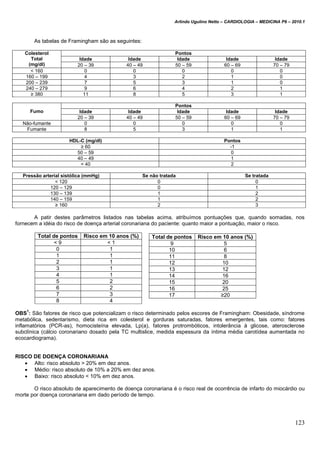 Arlindo Ugulino Netto – CARDIOLOGIA – MEDICINA P6 – 2010.1
123
As tabelas de Framingham são as seguintes:
Colesterol
Total
(mg/dl)
Pontos
Idade Idade Idade Idade Idade
20 – 39 40 – 49 50 – 59 60 – 69 70 – 79
< 160 0 0 0 0 0
160 – 199 4 3 2 1 0
200 – 239 7 5 3 1 0
240 – 279 9 6 4 2 1
≥ 380 11 8 5 3 1
Fumo
Pontos
Idade Idade Idade Idade Idade
20 – 39 40 – 49 50 – 59 60 – 69 70 – 79
Não-fumante 0 0 0 0 0
Fumante 8 5 3 1 1
HDL-C (mg/dl) Pontos
≥ 60 -1
50 – 59 0
40 – 49 1
< 40 2
Pressão arterial sistólica (mmHg) Se não tratada Se tratada
< 120 0 0
120 – 129 0 1
130 – 139 1 2
140 – 159 1 2
≥ 160 2 3
A patir destes parâmetros listados nas tabelas acima, atribuímos pontuações que, quando somadas, nos
fornecem a idéia do risco de doença arterial coronariana do paciente: quanto maior a pontuação, maior o risco.
Total de pontos Risco em 10 anos (%)
< 9 < 1
0 1
1 1
2 1
3 1
4 1
5 2
6 2
7 3
8 4
OBS
1
: São fatores de risco que potencializam o risco determinado pelos escores de Framingham: Obesidade, síndrome
metabólica, sedentarismo, dieta rica em colesterol e gorduras saturadas, fatores emergentes, tais como: fatores
inflamatórios (PCR-as), homocisteína elevada, Lp(a), fatores protrombóticos, intolerância à glicose, aterosclerose
subclínica (cálcio coronariano dosado pela TC multislice, medida espessura da íntima média carotídea aumentada no
ecocardiograma).
RISCO DE DOENÇA CORONARIANA
 Alto: risco absoluto > 20% em dez anos.
 Médio: risco absoluto de 10% a 20% em dez anos.
 Baixo: risco absoluto < 10% em dez anos.
O risco absoluto de aparecimento de doença coronariana é o risco real de ocorrência de infarto do miocárdio ou
morte por doença coronariana em dado período de tempo.
Total de pontos Risco em 10 anos (%)
9 5
10 6
11 8
12 10
13 12
14 16
15 20
16 25
17 ≥20
 