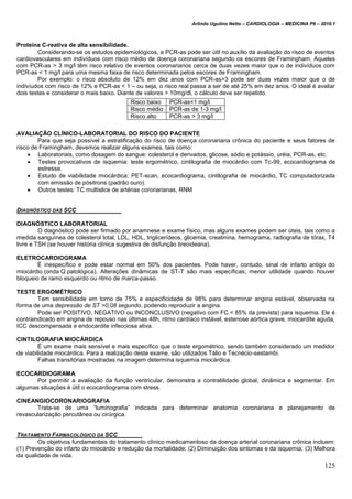 Arlindo Ugulino Netto – CARDIOLOGIA – MEDICINA P6 – 2010.1
125
Proteína C-reativa de alta sensibilidade.
Considerando-se os estudos epidemiológicos, a PCR-as pode ser útil no auxílio da avaliação do risco de eventos
cardiovasculares em indivíduos com risco médio de doença coronariana segundo os escores de Framingham. Aqueles
com PCR-as > 3 mg/l têm risco relativo de eventos coronarianos cerca de duas vezes maior que o de indivíduos com
PCR-as < 1 mg/l para uma mesma faixa de risco determinada pelos escores de Framingham.
Por exemplo: o risco absoluto de 12% em dez anos com PCR-as>3 pode ser duas vezes maior que o de
indivíudos com risco de 12% e PCR-as < 1 – ou seja, o risco real passa a ser de até 25% em dez anos. O ideal é avaliar
dois testes e considerar o mais baixo. Diante de valores > 10mg/dl, o cálculo deve ser repetido.
AVALIAÇÃO CLÍNICO-LABORATORIAL DO RISCO DO PACIENTE
Para que seja possível a estratificação do risco de doença coronariana crônica do paciente e seus fatores de
risco de Framingham, devemos realizar alguns exames, tais como:
 Laboratoriais, como dosagem do sangue: colesterol e derivados, glicose, sódio e potássio, uréia, PCR-as, etc.
 Testes provocativos de isquemia: teste ergométrico, cintilografia de miocárdio com Tc-99, ecocardiograma de
estresse.
 Estudo de viabilidade miocárdica: PET-scan, ecocardiograma, cintilografia de miocárdio, TC computadorizada
com emissão de pósitrons (padrão ouro).
 Outros testes: TC multislice de artérias coronarianas, RNM
DIAGNÓSTICO DAS SCC
DIAGNÓSTICO LABORATORIAL
O diagnóstico pode ser firmado por anamnese e exame físico, mas alguns exames podem ser úteis, tais como a
medida sanguínea de colesterol total, LDL, HDL, triglicerídeos, glicemia, creatinina, hemograma, radiografia de tórax, T4
livre e TSH (se houver história clínica sugestiva de disfunção tireoideana).
ELETROCARDIOGRAMA
É inespecífico e pode estar normal em 50% dos pacientes. Pode haver, contudo, sinal de infarto antigo do
miocárdio (onda Q patológica). Alterações dinâmicas de ST-T são mais específicas; menor utilidade quando houver
bloqueio de ramo esquerdo ou ritmo de marca-passo.
TESTE ERGOMÉTRICO
Tem sensibilidade em torno de 75% e especificidade de 98% para determinar angina estável, observada na
forma de uma depressão de ST >0,08 segundo, podendo reproduzir a angina.
Pode ser POSITIVO, NEGATIVO ou INCONCLUSIVO (negativo com FC < 85% da prevista) para isquemia. Ele é
contraindicado em angina de repouso nas últimas 48h, ritmo cardíaco instável, estenose aórtica grave, miocardite aguda,
ICC descompensada e endocardite infecciosa ativa.
CINTILOGRAFIA MIOCÁRDICA
É um exame mais sensível e mais específico que o teste ergométrico, sendo também considerado um medidor
de viabilidade miocárdica. Para a realização deste exame, são utilizados Tálio e Tecnécio-sestambi.
Falhas transitórias mostradas na imagem determina isquemia miocárdica.
ECOCARDIOGRAMA
Por permitir a avaliação da função ventricular, demonstra a contratilidade global, dinâmica e segmentar. Em
algumas situações é útil o ecocardiograma com stress.
CINEANGIOCORONARIOGRAFIA
Trata-se de uma “luminografia” indicada para determinar anatomia coronariana e planejamento de
revascularização percutânea ou cirúrgica.
TRATAMENTO FARMACOLÓGICO DA SCC
Os objetivos fundamentais do tratamento clínico medicamentoso da doença arterial coronariana crônica incluem:
(1) Prevenção do infarto do miocárdio e redução da mortalidade; (2) Diminuição dos sintomas e da isquemia; (3) Melhora
da qualidade de vida.
Risco baixo PCR-as<1 mg/l
Risco médio PCR-as de 1-3 mg/l
Risco alto PCR-as > 3 mg/l
 