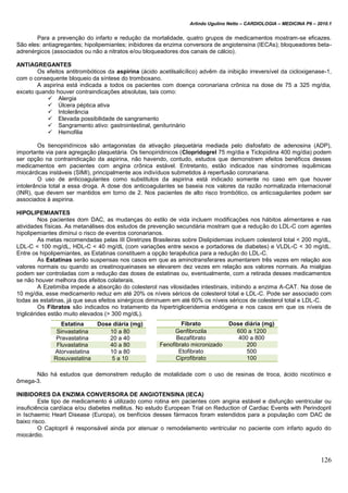 Arlindo Ugulino Netto – CARDIOLOGIA – MEDICINA P6 – 2010.1
126
Para a prevenção do infarto e redução da mortalidade, quatro grupos de medicamentos mostram-se eficazes.
São eles: antiagregantes; hipolipemiantes; inibidores da enzima conversora de angiotensina (IECAs); bloqueadores beta-
adrenérgicos (associados ou não a nitratos e/ou bloqueadores dos canais de cálcio).
ANTIAGREGANTES
Os efeitos antitrombóticos da aspirina (ácido acetilsalicílico) advêm da inibição irreversível da cicloxigenase-1,
com o consequente bloqueio da síntese do tromboxano.
A aspirina está indicada a todos os pacientes com doença coronariana crônica na dose de 75 a 325 mg/dia,
exceto quando houver contraindicações absolutas, tais como:
 Alergia
 Úlcera péptica ativa
 Intolerância
 Elevada possibilidade de sangramento
 Sangramento ativo: gastrointestinal, geniturinário
 Hemofilia
Os tienopiridínicos são antagonistas da ativação plaquetária mediada pelo disfosfato de adenosina (ADP),
importante via para agregação plaquetária. Os tienopiridinicos (Clopridogrel 75 mg/dia e Ticlopidina 400 mg/dia) podem
ser opção na contraindicação da aspirina, não havendo, contudo, estudos que demonstrem efeitos benéficos desses
medicamentos em pacientes com angina crônica estável. Entretanto, estão indicados nas síndromes isquêmicas
miocárdicas instáveis (SIMI), principalmente aos indivíduos submetidos à reperfusão coronariana.
O uso de anticoagulantes como substitutos da aspirina está indicado somente no caso em que houver
intolerância total a essa droga. A dose dos anticoagulantes se baseia nos valores da razão normalizada internacional
(INR), que devem ser mantidos em torno de 2. Nos pacientes de alto risco trombótico, os anticoagulantes podem ser
associados à aspirina.
HIPOLIPEMIANTES
Nos pacientes dom DAC, as mudanças do estilo de vida incluem modificações nos hábitos alimentares e nas
atividades físicas. As metanálises dos estudos de prevenção secundária mostram que a redução do LDL-C com agentes
hipolipemiantes diminui o risco de eventos coronarianos.
As metas recomendadas pelas III Diretrizes Brasileiras sobre Dislipidemias incluem colesterol total < 200 mg/dL,
LDL-C < 100 mg/dL, HDL-C < 40 mg/dL (com variações entre sexos e portadores de diabetes) e VLDL-C < 30 mg/dL.
Entre os hipolipemiantes, as Estatinas constituem a opção terapêutica para a redução do LDL-C.
As Estatinas serão suspensas nos casos em que as aminotransferares aumentarem três vezes em relação aos
valores normais ou quando as creatinoqueinases se elevarem dez vezes em relação aos valores normais. As mialgias
podem ser controladas com a redução das doses de estatinas ou, eventualmente, com a retirada desses medicamentos
se não houver melhora dos efeitos colaterais.
A Ezetimiba impede a absorção do colesterol nas vilosidades intestinais, inibindo a enzima A-CAT. Na dose de
10 mg/dia, esse medicamento reduz em até 20% os níveis séricos de colesterol total e LDL-C. Pode ser associado com
todas as estatinas, já que seus efeitos sinérgicos diminuem em até 60% os níveis séricos de colesterol total e LDL-C.
Os Fibratos são indicados no tratamento da hipertrigliceridemia endógena e nos casos em que os níveis de
triglicérides estão muito elevados (> 300 mg/dL).
Não há estudos que demonstrem redução de motalidade com o uso de resinas de troca, ácido nicotínico e
ômega-3.
INIBIDORES DA ENZIMA CONVERSORA DE ANGIOTENSINA (IECA)
Este tipo de medicamento é utilizado como rotina em pacientes com angina estável e disfunção ventricular ou
insuficiência cardíaca e/ou diabetes mellitus. No estudo European Trial on Reduction of Cardiac Events with Perindopril
in Ischaemic Heart Disease (Europa), os benfícios desses fármacos foram estendidos para a população com DAC de
baixo risco.
O Captopril é responsável ainda por atenuar o remodelamento ventricular no paciente com infarto agudo do
miocárdio.
Estatina Dose diária (mg)
Sinvastatina 10 a 80
Pravastatina 20 a 40
Fluvastatina 40 a 80
Atorvastatina 10 a 80
Rosuvastatina 5 a 10
Fibrato Dose diária (mg)
Genfibrozila 600 a 1200
Bezafibrato 400 a 800
Fenofibrato micronizado 200
Etofibrato 500
Ciprofibrato 100
 
