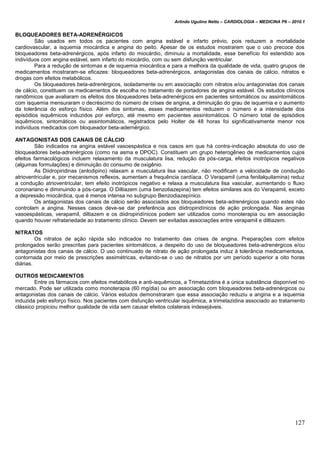 Arlindo Ugulino Netto – CARDIOLOGIA – MEDICINA P6 – 2010.1
127
BLOQUEADORES BETA-ADRENÉRGICOS
São usados em todos os pacientes com angina estável e infarto prévio, pois reduzem a mortalidade
cardiovascular, a isquemia miocárdica e angina do peito. Apesar de os estudos mostrarem que o uso precoce dos
bloqueadores beta-adrenérgicos, após infarto do miocárdio, diminuiu a mortalidade, esse benefício foi estendido aos
indivíduos com angina estável, sem infarto do miocárdio, com ou sem disfunção ventricular.
Para a redução de sintomas e de isquemia miocárdica e para a melhora da qualidade de vida, quatro grupos de
medicamentos mostraram-se eficazes: bloqueadores beta-adrenérgicos, antagonistas dos canais de cálcio, nitratos e
drogas com efeitos metabólicos.
Os bloqueadores beta-adrenérgicos, isoladamente ou em associação com nitratos e/ou antagonistas dos canais
de cálcio, constituem os medicamentos de escolha no tratamento de portadores de angina estável. Os estudos clínicos
randômicos que avaliaram os efeitos dos bloqueadores beta-adrenérgicos em pacientes sintomáticos ou assintomáticos
com isquemia mensuraram o decréscimo do número de crises de angina, a diminuição do grau de isquemia e o aumento
da tolerância do esforço físico. Além dos sintomas, esses medicamentos reduzem o número e a intensidade dos
episódios isquêmicos induzidos por esforço, até mesmo em pacientes assintomáticos. O número total de episódios
isquêmicos, sintomáticos ou assintomáticos, registrados pelo Holter de 48 horas foi significativamente menor nos
indivíduos medicados com bloqueador beta-adernérgico.
ANTAGONISTAS DOS CANAIS DE CÁLCIO
São indicados na angina estável vasoespástica e nos casos em que há contra-indicação absoluta do uso de
bloqueadores beta-adrenérgicos (como na asma e DPOC). Constituem um grupo heterogêneo de medicamentos cujos
efeitos farmacológicos incluem relaxamento da musculatura lisa, redução da pós-carga, efeitos inotrópicos negativos
(algumas formulações) e diminuição do consumo de oxigênio.
As Diidropiridinas (anlodipino) relaxam a musculatura lisa vascular, não modificam a velocidade de condução
atrioventricular e, por mecanismos reflexos, aumentam a frequência cardíaca. O Verapamil (uma fenilalquilamina) reduz
a condução atrioventricular, tem efeito inotrópicos negativo e relaxa a musculatura lisa vascular, aumentando o fluxo
coronariano e diminuindo a pós-carga. O Diltiazem (uma benzotiazepina) tem efeitos similares aos do Verapamil, exceto
a depressão miocárdica, que é menos intensa no subgrupo Benzodiazepínico.
Os antagonistas dos canais de cálcio serão associados aos bloqueadores beta-adrenérgicos quando estes não
controlam a angina. Nesses casos deve-se dar preferência aos diidropiridínicos de ação prolongada. Nas anginas
vasoespásticas, verapamil, diltiazem e os diidropiridínicos podem ser utilizados como monoterapia ou em associação
quando houver refratariedade ao tratamento clínico. Devem ser evitadas associações entre verapamil e diltiazem.
NITRATOS
Os nitratos de ação rápida são indicados no tratamento das crises de angina. Preparações com efeitos
prolongados serão prescritas para pacientes sintomáticos, a despeito do uso de bloqueadores beta-adrenérgicos e/ou
antagonistas dos canais de cálcio. O uso continuado de nitrato de ação prolongada induz à tolerância medicamentosa,
contornada por meio de prescrições assimétricas, evitando-se o uso de nitratos por um período superior a oito horas
diárias.
OUTROS MEDICAMENTOS
Entre os fármacos com efeitos metabólicos e anti-isquêmicos, a Trimetazidina é a única substância disponível no
mercado. Pode ser utilizada como monoterapia (60 mg/dia) ou em associação com bloqueadores beta-adrenérgicos ou
antagonistas dos canais de cálcio. Vários estudos demonstraram que essa associação reduziu a angina e a isquemia
induzida pelo esforço físico. Nos pacientes com disfunção ventricular isquêmica, a trimetazidina associado ao tratamento
clássico propiciou melhor qualidade de vida sem causar efeitos colaterais indesejáveis.
 
