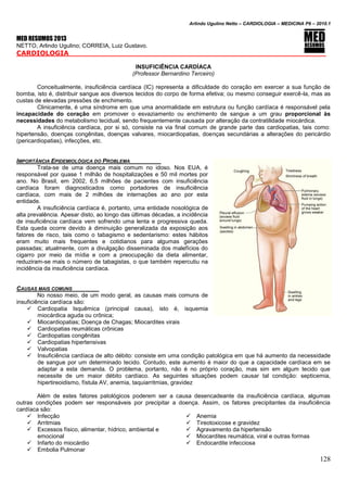 Arlindo Ugulino Netto – CARDIOLOGIA – MEDICINA P6 – 2010.1
128
MED RESUMOS 2013
NETTO, Arlindo Ugulino; CORREIA, Luiz Gustavo.
CARDIOLOGIA _____
INSUFICIÊNCIA CARDÍACA
(Professor Bernardino Terceiro)
Conceitualmente, insuficiência cardíaca (IC) representa a dificuldade do coração em exercer a sua função de
bomba, isto é, distribuir sangue aos diversos tecidos do corpo de forma efetiva; ou mesmo conseguir exercê-la, mas as
custas de elevadas pressões de enchimento.
Clinicamente, é uma síndrome em que uma anormalidade em estrutura ou função cardíaca é responsável pela
incapacidade do coração em promover o esvaziamento ou enchimento de sangue a um grau proporcional às
necessidades do metabolismo tecidual, sendo frequentemente causada por alteração da contratilidade miocárdica.
A insuficiência cardíaca, por si só, consiste na via final comum de grande parte das cardiopatias, tais como:
hipertensão, doenças congênitas, doenças valvares, miocardiopatias, doenças secundárias a alterações do pericárdio
(pericardiopatias), infecções, etc.
IMPORTÂNCIA EPIDEMIOLÓGICA DO PROBLEMA
Trata-se de uma doença mais comum no idoso. Nos EUA, é
responsável por quase 1 milhão de hospitalizações e 50 mil mortes por
ano. No Brasil, em 2002, 6,5 milhões de pacientes com insuficiência
cardíaca foram diagnosticados como portadores de insuficiência
cardíaca, com mais de 2 milhões de internações ao ano por esta
entidade.
A insuficiência cardíaca é, portanto, uma entidade nosológica de
alta prevalência. Apesar disto, ao longo das últimas décadas, a incidência
de insuficiência cardíaca vem sofrendo uma lenta e progressiva queda.
Esta queda ocorre devido à diminuição generalizada da exposição aos
fatores de risco, tais como o tabagismo e sedentarismo: estes hábitos
eram muito mais frequentes e cotidianos para algumas gerações
passadas; atualmente, com a divulgação disseminada dos malefícios do
cigarro por meio da mídia e com a preocupação da dieta alimentar,
reduziram-se mais o número de tabagistas, o que também repercutiu na
incidência da insuficiência cardíaca.
CAUSAS MAIS COMUNS
No nosso meio, de um modo geral, as causas mais comuns de
insuficiência cardíaca são:
 Cardiopatia Isquêmica (principal causa), isto é, isquemia
miocárdica aguda ou crônica;
 Miocardiopatias; Doença de Chagas; Miocardites virais
 Cardiopatias reumáticas crônicas
 Cardiopatias congênitas
 Cardiopatias hipertensivas
 Valvopatias
 Insuficiência cardíaca de alto débito: consiste em uma condição patológica em que há aumento da necessidade
de sangue por um determinado tecido. Contudo, este aumento é maior do que a capacidade cardíaca em se
adaptar a esta demanda. O problema, portanto, não é no próprio coração, mas sim em algum tecido que
necessite de um maior débito cardíaco. As seguintes situações podem causar tal condição: septicemia,
hipertireoidismo, fístula AV, anemia, taquiarritmias, gravidez
Além de estes fatores patológicos poderem ser a causa desencadeante da insuficiência cardíaca, algumas
outras condições podem ser responsáveis por precipitar a doença. Assim, os fatores precipitantes da insuficiência
cardíaca são:
 Infecção
 Arritmias
 Excessos físico, alimentar, hídrico, ambiental e
emocional
 Infarto do miocárdio
 Embolia Pulmonar
 Anemia
 Tireotoxicose e gravidez
 Agravamento da hipertensão
 Miocardites reumática, viral e outras formas
 Endocardite infecciosa
 