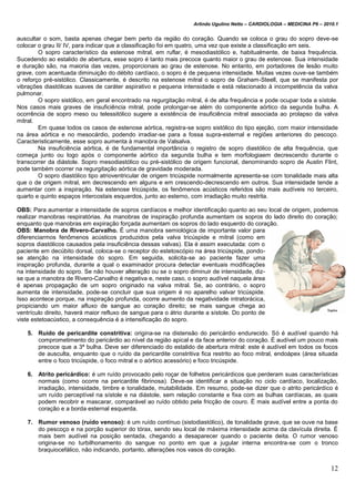 Arlindo Ugulino Netto – CARDIOLOGIA – MEDICINA P6 – 2010.1
12
auscultar o som, basta apenas chegar bem perto da região do coração. Quando se coloca o grau do sopro deve-se
colocar o grau II/ IV, para indicar que a classificação foi em quatro, uma vez que existe a classificação em seis.
O sopro característico da estenose mitral, em ruflar, é mesodiastólico e, habitualmente, de baixa frequência.
Sucedendo ao estalido de abertura, esse sopro é tanto mais precoce quanto maior o grau de estenose. Sua intensidade
e duração são, na maioria das vezes, proporcionais ao grau de estenose. No entanto, em portadores de lesão muito
grave, com acentuada diminuição do débito cardíaco, o sopro é de pequena intensidade. Muitas vezes ouve-se também
o reforço pré-sistólico. Classicamente, é descrito na estenose mitral o sopro de Graham-Steell, que se manifesta por
vibrações diastólicas suaves de caráter aspirativo e pequena intensidade e está relacionado à incompetência da valva
pulmonar.
O sopro sistólico, em geral encontrado na regurgitação mitral, é de alta frequência e pode ocupar toda a sístole.
Nos casos mais graves de insuficiência mitral, pode prolongar-se além do componente aórtico da segunda bulha. A
ocorrência de sopro meso ou telessitólico sugere a existência de insuficiência mitral associada ao prolapso da valva
mitral.
Em quase todos os casos de estenose aórtica, registra-se sopro sistólico do tipo ejeção, com maior intensidade
na área aórtica e no mesocárdio, podendo irradiar-se para a fossa supra-esternal e regiões anteriores do pescoço.
Caracteristicamente, esse sopro aumenta à manobra de Valsalva.
Na insuficiência aórtica, é de fundamental importância o registro de sopro diastólico de alta frequência, que
começa junto ou logo após o componente aórtico da segunda bulha e tem morfologiaem decrescendo durante o
transcorrer da diástole. Sopro mesodiastólico ou pré-sistólico de origem funcional, denominando sopro de Austin Flint,
pode também ocorrer na regurgitação aórtica de gravidade moderada.
O sopro diastólico tipo atrioventricular de origem tricúspide normalmente apresenta-se com tonalidade mais alta
que o de origem mitral, em decrescendo em alguns e em crescendo-decrescendo em outros. Sua intensidade tende a
aumentar com a inspiração. Na estenose tricúspide, os fenômenos acústicos referidos são mais audíveis no terceiro,
quarto e quinto espaços intercostais esquerdos, junto ao esterno, com irradiação muito restrita.
OBS: Para aumentar a intensidade de sopros cardíacos e melhor identificação quanto ao seu local de origem, podemos
realizar manobras respiratórias. As manobras de inspiração profunda aumentam os sopros do lado direito do coração;
enquanto que manobras em expiração forçada aumentam os sopros do lado esquerdo do coração.
OBS: Manobra de Rivero-Carvalho. É uma manobra semiológica de importante valor para
diferenciarmos fenômenos acústicos produzidos pela valva tricúspide e mitral (como em
sopros diastólicos causados pela insuficiência dessas valvas). Ela é assim executada: com o
paciente em decúbito dorsal, coloca-se o receptor do estetoscópio na área tricúspide, pondo-
se atenção na intensidade do sopro. Em seguida, solicita-se ao paciente fazer uma
inspiração profunda, durante a qual o examinador procura detectar eventuais modificações
na intensidade do sopro. Se não houver alteração ou se o sopro diminuir de intensidade, diz-
se que a manobra de Rivero-Carvalho é negativa e, neste caso, o sopro audível naquela área
é apenas propagação de um sopro originado na valva mitral. Se, ao contrário, o sopro
aumenta de intensidade, pode-se concluir que sua origem é no aparelho valvar tricúspide.
Isso acontece porque, na inspiração profunda, ocorre aumento da negatividade intratorácica,
propiciando um maior afluxo de sangue ao coração direito; se mais sangue chega ao
ventrículo direito, haverá maior refluxo de sangue para o átrio durante a sístole. Do ponto de
viste estetoacústico, a consequência é a intensificação do sopro.
5. Ruído de pericardite constritiva: origina-se na distensão do pericárdio endurecido. Só é audível quando há
comprometimento do pericárdio ao nível da região apical e da face anterior do coração. É audível um pouco mais
precoce que a 3ª bulha. Deve ser diferenciado do estalido de abertura mitral: este é audível em todos os focos
de ausculta, enquanto que o ruído da pericardite constritiva fica restrito ao foco mitral, endoápex (área situada
entre o foco tricúspide, o foco mitral e o aórtico acessório) e foco tricúspide.
6. Atrito pericárdico: é um ruído provocado pelo roçar de folhetos pericárdicos que perderam suas características
normais (como ocorre na pericardite fibrinosa). Deve-se identificar a situação no ciclo cardíaco, localização,
irradiação, intensidade, timbre e tonalidade, mutabilidade. Em resumo, pode-se dizer que o atrito pericárdico é
um ruído perceptível na sístole e na diástole, sem relação constante e fixa com as bulhas cardíacas, as quais
podem recobrir e mascarar, comparável ao ruído obtido pela fricção de couro. É mais audível entre a ponta do
coração e a borda esternal esquerda.
7. Rumor venoso (ruído venoso): é um ruído contínuo (sistodiastólico), de tonalidade grave, que se ouve na base
do pescoço e na porção superior do tórax, sendo seu local de máxima intensidade acima da clavícula direita. É
mais bem audível na posição sentada, chegando a desaparecer quando o paciente deita. O rumor venoso
origina-se no turbilhonamento do sangue no ponto em que a jugular interna encontra-se com o tronco
braquiocefálico, não indicando, portanto, alterações nos vasos do coração.
 