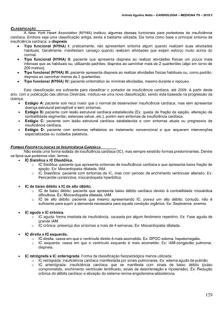 Arlindo Ugulino Netto – CARDIOLOGIA – MEDICINA P6 – 2010.1
129
CLASSIFICAÇÃO
A New York Heart Association (NYHA) instituiu algumas classes funcionais para portadores de insuficiência
cardíaca. Embora seja uma classificação antiga, ainda é bastante utilizada. Ela toma como base o principal sintoma da
insuficiência cardíaca: a dispneia.
 Tipo funcional (NYHA) I: praticamente, não apresentam sintoma algum quando realizam suas atividades
habituais. Geralmente, manifestam cansaço quando realizam atividades que exijam esforço muito acima do
normal.
 Tipo funcional (NYHA) II: paciente que apresenta dispneia ao realizar atividades físicas um pouco mais
intensas que as habituais ou, utilizando padrões: dispneia ao caminhar mais de 2 quarteirões (algo em torno de
200 metros).
 Tipo funcional (NYHA) III: paciente apresenta dispneia ao realizar atividades físicas habituais ou, como padrão:
dispneia ao caminhar menos de 2 quarteirões.
 Tipo funcional (NYHA) IV: paciente sintomático às mínimas atividades, mesmo durante o repouso.
Esta classificação era suficiente para classificar o portador de insuficiência cardíaca, até 2009. A partir deste
ano, com a publicação das últimas Diretrizes, instituiu-se uma nova classificação, sendo esta baseada na progressão da
doença:
 Estágio A: paciente sob risco maior que o normal de desenvolver insuficiência cardíaca, mas sem apresentar
doença estrutural perceptível e sem sintomas.
 Estágio B: paciente com lesão estrutural cardíaca estabelecida (Ex: queda de fração de ejeção, alteração de
contratilidade segmentar, estenose valvar, etc.), porém sem sintomas de insuficiência cardíaca.
 Estágio C: paciente com lesão estrutural cardíaca estabelecida e com sintomas atuais ou pregressos de
insuficiência cardíaca.
 Estágio D: paciente com sintomas refratários ao tratamento convencional e que requerem intervenções
especializadas ou cuidados paliativos.
FORMAS FISIOPATOLÓGICAS DE INSUFICIÊNCIA CARDÍACA
Não existe uma forma isolada de insuficiência cardíaca (IC), mas sempre existirão formas predominantes. Dentre
os tipos que podemos citar, temos:
 IC Sistólica x IC Diastólica.
o IC Sistólica: paciente que apresenta sintomas de insuficiência cardíaca e que apresenta baixa fração de
ejeção. Ex: Miocardiopatia dilatada, IAM.
o IC Diastólica: paciente com sintomas de IC, mas com período de enchimento ventricular alterado. Ex:
Pericardite constrictiva, miocardiopatia hipertófica.
 IC de baixo débito x IC de alto débito.
o IC de baixo débito: paciente que apresenta baixo débito cardíaco devido à contratilidade miocárdica
dificultosa. Ex: Miocardiopatia dilatada, IAM.
o IC de alto débito: paciente que mesmo apresentando IC, possui um alto débito; contudo, não é
suficiente para suprir a demanda necessária para aquela condição orgânica. Ex: Septicemia, anemia.
 IC aguda x IC crônica.
o IC aguda: forma imediata de insuficiência, causada por algum fenômeno repentino. Ex: Fase aguda de
grande IAM.
o IC crônica: presença dos sintomas a mais de 4 semanas. Ex: Miocardiopatia dilatada.
 IC direita x IC esquerda.
o IC direita: casos em que o ventrículo direito é mais acometido. Ex: DPOC-edema, hepatomegalia.
o IC esquerda: casos em que o ventrículo esquerdo é mais acometido. Ex: IAM-congestão pulmonar,
dispneia.
 IC retrógrada x IC anterógrada. Forma de classificação fisiopatológica menos utilizada.
o IC retrógrada: insuficiência cardíaca manifestada por sinais pulmonares. Ex: edema agudo de pulmão.
o IC anterógrada: insuficiência cardíaca que se manifesta com sinais de baixo débito (pulso
comprometido, enchimento ventricular lentificado, sinais de desorientação e hipotensão). Ex: Redução
crônica do débito cardíaco e ativação do sistema renina-angiotensina-aldosterona.
 